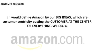 CUSTOMER OBSESSION
« I would define Amazon by our BIG IDEAS, which are
custumer centricity putting the CUSTOMER AT THE CENTER
OF EVERYTHING WE DO. »
 