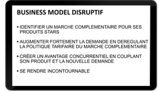  IDENTIFIER UN MARCHE COMPLEMENTAIRE POUR SES
PRODUITS STARS
 AUGMENTER FORTEMENT LA DEMANDE EN DEREGULANT
LA POLITIQUE TARIFAIRE DU MARCHE COMPLEMENTAIRE
 CRÉER UN AVANTAGE CONCURRENTIEL EN COUPLANT
SON PRODUIT ET LA NOUVELLE DEMANDE
 SE RENDRE INCONTOURNABLE
BUSINESS MODEL DISRUPTIF
 