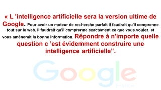« L 'intelligence artificielle sera la version ultime de
Google. Pour avoir un moteur de recherche parfait il faudrait qu'il comprenne
tout sur le web. Il faudrait qu'il comprenne exactement ce que vous voulez, et
vous amènerait la bonne information. Répondre à n'importe quelle
question c ’est évidemment construire une
intelligence artificielle”.
 