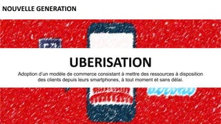 UBERISATION
Adoption d’un modèle de commerce consistant à mettre des ressources à disposition
des clients depuis leurs smartphones, à tout moment et sans délai.
NOUVELLE GENERATION
 