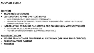 CONTEXTE
 TRANSITION NUMERIQUE
 LEVEE DE FOND AUPRES D’ACTEURS PRIVES
 CASH DISPONIBLE SUITE A DES CULBUTES INTERESSANTES
 LE COUT DE L’ARGENT EST FAIBLE ET L’INVESTISSEMENT SUR LE MARCHÉ DE LA START UP EST ENCORE
FINANCIÈREMENT PEU RISQUÉ
 INTRODUCTION EN BOURSE PLUS LENTE (2 FOIS PLUS LONG EN MOYENNE VS 2000)
 NASDAQ EN HAUSSE CONSTANTE DEPUIS 2013
 TWITTER: SANCTIONNER APRES SA QUOTATION (CA TROP FAIBLE)
RAISONS D’Y CROIRE
 MODELE TRANSPOSABLE FACILEMENT AU NIVEAU WW (VERS UNE TAILLE CRITIQUE)
 CHIFFRE D’AFFAIRE EXISTANT
 AUDIENCE
NOUVELLE BULLE?
 