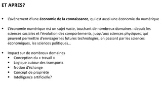  L’avènement d’une économie de la connaissance, qui est aussi une économie du numérique
 L’économie numérique est un sujet vaste, touchant de nombreux domaines : depuis les
sciences sociales et l’évolution des comportements, jusqu’aux sciences physiques, qui
peuvent permettre d’envisager les futures technologies, en passant par les sciences
économiques, les sciences politiques…
 Impact sur de nombreux domaines
 Conception du « travail »
 Logique autour des transports
 Notion d’échange
 Concept de propriété
 Intelligence artificielle?
ET APRES?
 