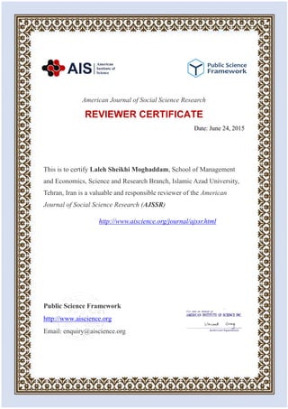 American Journal of Social Science Research
REVIEWER CERTIFICATE
Date: June 24, 2015
This is to certify Laleh Sheikhi Moghaddam, School of Management
and Economics, Science and Research Branch, Islamic Azad University,
Tehran, Iran is a valuable and responsible reviewer of the American
Journal of Social Science Research (AJSSR)
http://www.aiscience.org/journal/ajssr.html
Public Science Framework
http://www.aiscience.org
Email: enquiry@aiscience.org
 