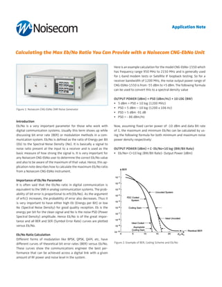 Calculating the Max Eb/No Ratio You Can Provide with a Noisecom CNG-EbNo Unit
Introduction
Eb/No is a very important parameter for those who work with
digital communication systems. Usually this term shows up while
discussing bit error rate (BER) or modulation methods in a com-
munication system. Eb/No is defined as the ratio of Energy per Bit
(Eb) to the Spectral Noise Density (No). It is basically a signal to
noise ratio present at the input to a receiver and is used as the
basic measure of how strong the signal is. It is very important for
any Noisecom CNG-EbNo user to determine the correct Eb/No value
and also to be aware of the maximum of that value. Hence, this ap-
plication note describes how to calculate the maximum Eb/No ratio
from a Noisecom CNG-EbNo instrument.
Importance of Eb/No Parameter
It is often said that the Eb/No ratio in digital communication is
equivalent to the SNR in analog communication systems. The prob-
ability of bit error is proportional to erfc(Eb/No). As the argument
of erfc() increases, the probability of error also decreases. Thus it
is very important to have either high Eb (Energy per Bit) or low
No (Spectral Noise Density) for good quality reception. Eb is the
energy per bit for the clean signal and No is the noise PSD (Power
Spectral Density) amplitude. Hence Eb/No is of the great impor-
tance and all BER and SER (Symbol Error Rate) curves are plotted
versus Eb/No.
Eb/No Ratio Calculation
Different forms of modulation like BPSK, QPSK, QAM, etc. have
different curves of theoretical bit error rates (BER) versus Eb/No.
These curves show the communications engineer the best per-
formance that can be achieved across a digital link with a given
amount of RF power and noise level in the system.
Here is an example calculation for the model CNG-EbNo-1550 which
has frequency range 950 MHz to 2150 MHz and is generally used
for L-band modem tests or Satellite IF loopback testing. So for a
receiver bandwidth of 1200 MHz, the noise output power range of
CNG-EbNo-1550 is from -55 dBm to +5 dBm. The following formula
can be used to convert this to a spectral density value
Output Power (dBm) = PSD (dBm/Hz) + 10 log (BW)
•	 5 dBm = PSD + 10 log (1200 MHz)
•	 PSD = 5 dBm – 10 log (1200 x 106 Hz)
•	 PSD = 5 dBm -91 dB
•	 PSD = - 86 dBm/Hz
Now, assuming fixed carrier power of -10 dBm and data Bit rate
of 1, the maximum and minimum Eb/No can be calculated by us-
ing the following formula for both minimum and maximum noise
power density respectively:
Output Power (dBm) = C- Eb/No+10 log (BW/Bit Rate)
•	 Eb/No= C+10 log (BW/Bit Rate)- Output Power (dBm)
Figure 1: Noisecom CNG-EbNo SNR Noise Generator
Figure 2: Example of BER, Coding Scheme and Eb/No
Application Note
 