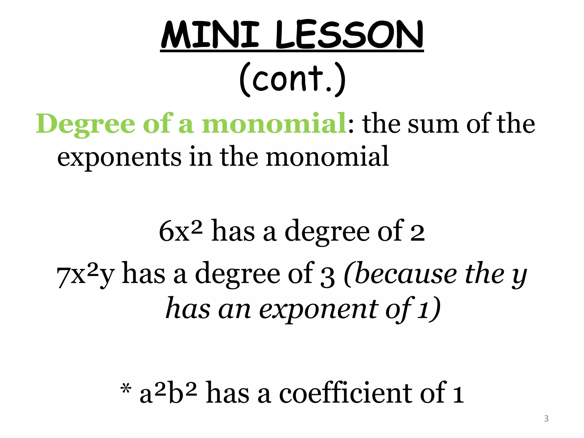 MINI LESSON (cont.) Degree of a monomial : the sum of the exponents in the monomial 6x² has a degree of 2 7x²y has a degree of 3  (because the y has an exponent of 1) * a ²b² has a coefficient of 1 