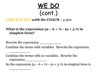 WE DO (cont.) CHECK IT OUT  with the  COACH  – p 300 What is the expression 5a – 6 + ½ - 2a + 3 ½ in simplest form? Rewrite the expression. __________ Combine the terms with variables.  Rewrite the expression. __________ Combine the terms with no variables.  Rewrite the expression. __________ So the expression 5a – 6 + ½ - 2a + 3 ½ in simplest form is __________ 