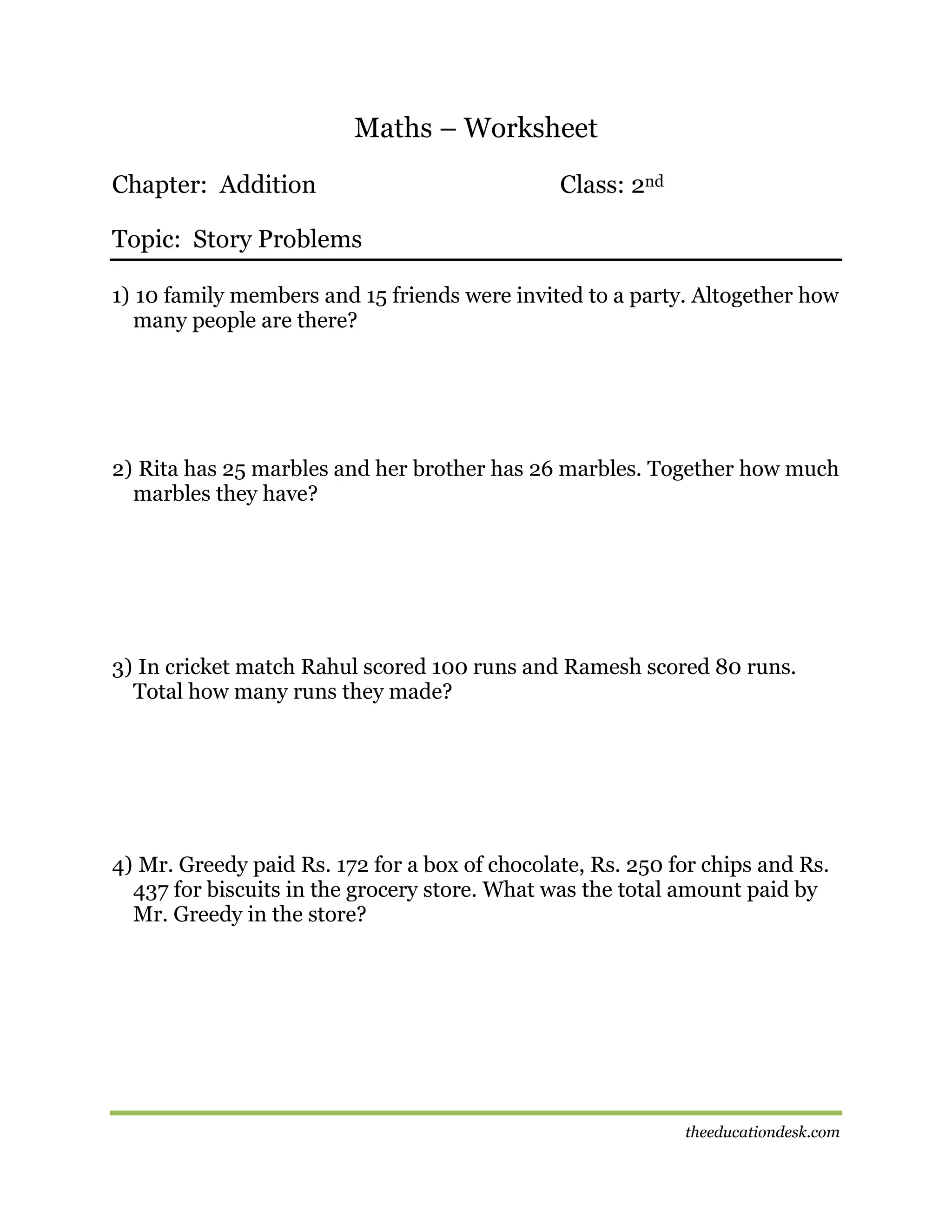 Maths – Worksheet
Chapter: Addition

Class: 2nd

Topic: Story Problems
1) 10 family members and 15 friends were invited to a party. Altogether how
many people are there?

2) Rita has 25 marbles and her brother has 26 marbles. Together how much
marbles they have?

3) In cricket match Rahul scored 100 runs and Ramesh scored 80 runs.
Total how many runs they made?

4) Mr. Greedy paid Rs. 172 for a box of chocolate, Rs. 250 for chips and Rs.
437 for biscuits in the grocery store. What was the total amount paid by
Mr. Greedy in the store?

theeducationdesk.com

 