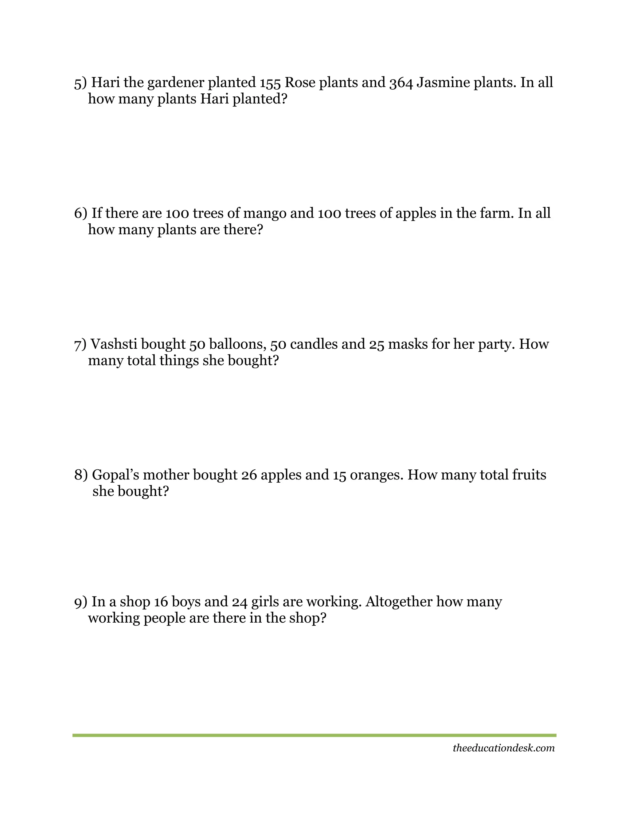 5) Hari the gardener planted 155 Rose plants and 364 Jasmine plants. In all
how many plants Hari planted?

6) If there are 100 trees of mango and 100 trees of apples in the farm. In all
how many plants are there?

7) Vashsti bought 50 balloons, 50 candles and 25 masks for her party. How
many total things she bought?

8) Gopal’s mother bought 26 apples and 15 oranges. How many total fruits
she bought?

9) In a shop 16 boys and 24 girls are working. Altogether how many
working people are there in the shop?

theeducationdesk.com

 