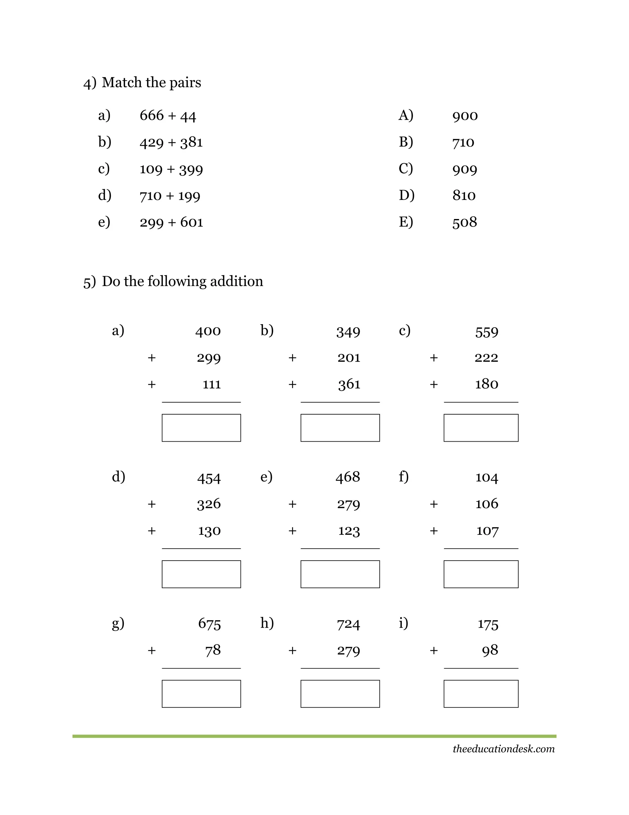 4) Match the pairs
a)

666 + 44

A)

900

b)

429 + 381

B)

710

c)

109 + 399

C)

909

d)

710 + 199

D)

810

e)

299 + 601

E)

508

5) Do the following addition
a)

400

b)

349

c)

559

+

299

+

201

+

222

+

111

+

361

+

180

d)

454

e)

468

f)

104

+

326

+

279

+

106

+

130

+

123

+

107

g)

675
+

78

h)

724
+

279

i)

175
+

98

theeducationdesk.com

 