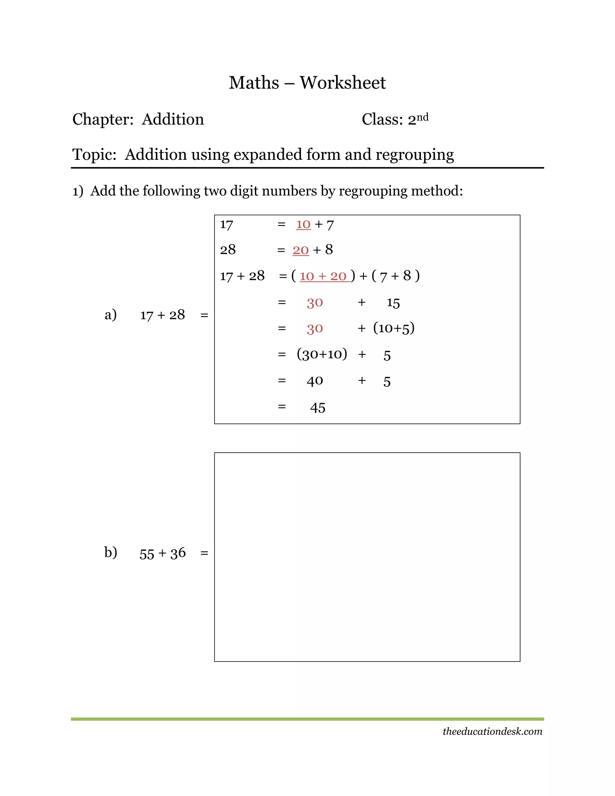 Maths – Worksheet
Chapter: Addition

Class: 2nd

Topic: Addition using expanded form and regrouping
1) Add the following two digit numbers by regrouping method:
17

= 10 + 7

28

= 20 + 8

17 + 28 = ( 10 + 20 ) + ( 7 + 8 )
a)

17 + 28

=

=

30

+

15

=

30

+ (10+5)

= (30+10) +
=

40

5

=

b)

5

45

+

55 + 36 =

theeducationdesk.com

 