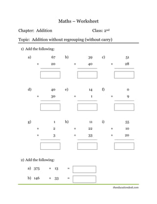 Maths – Worksheet
Chapter: Addition

Class: 2nd

Topic: Addition without regrouping (without carry)
1) Add the following:
a)

67
+

d)

20

40
+

g)

b)
+

e)

30

1

39
40

14
+

h)

c)
+

f)

1

11

51
28

0
+

i)

9

55

+

2

+

22

+

10

+

3

+

33

+

20

[[

2) Add the following:
a) 375

+ 13

=

b) 146

+ 33

=
theeducationdesk.com

 