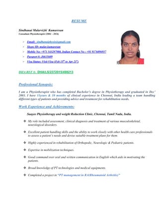 RESUME
Sindhanai Malarvizhi Kumaresan
Consultant Physiotherapist (2004 – 2016)
 Email: sindhanaiphysio@gmail.com
 Skype ID: malar.kumaresan
 Mobile No: +971 543297980, Indian Contact No : +91 9176096957
 Passport #: J6615609
 Visa Status: Visit Visa (Feb 15th
to Apr 21st
)
DHA REF #: DHA/LS/2372015/498213
Professional Synopsis:
I am a Physiotherapist who has completed Bachelor’s degree in Physiotherapy and graduated in Dec’
2003. I have 11years & 10 months of clinical experience in Chennai, India leading a team handling
different types of patients and providing advice and treatment for rehabilitation needs.
Work Experience and Achievements:
Saayee Physiotherapy and weight Reduction Clinic, Chennai, Tamil Nadu, India.
 My role included assessment, clinical diagnosis and treatment of various musculoskeletal,
neurological disorders.
 Excellent patient handling skills and the ability to work closely with other health care professionals
to assess a patient’s needs and devise suitable treatment plans for them.
 Highly experienced in rehabilitation of Orthopedic, Neurologic & Pediatric patients.
 Expertise in mobilization techniques.
 Good command over oral and written communication in English which aids in motivating the
patients.
 Broad knowledge of PT technologies and medical equipments.
 Completed a project in “PT management in RA(Rheumatoid Arthritis)”
 