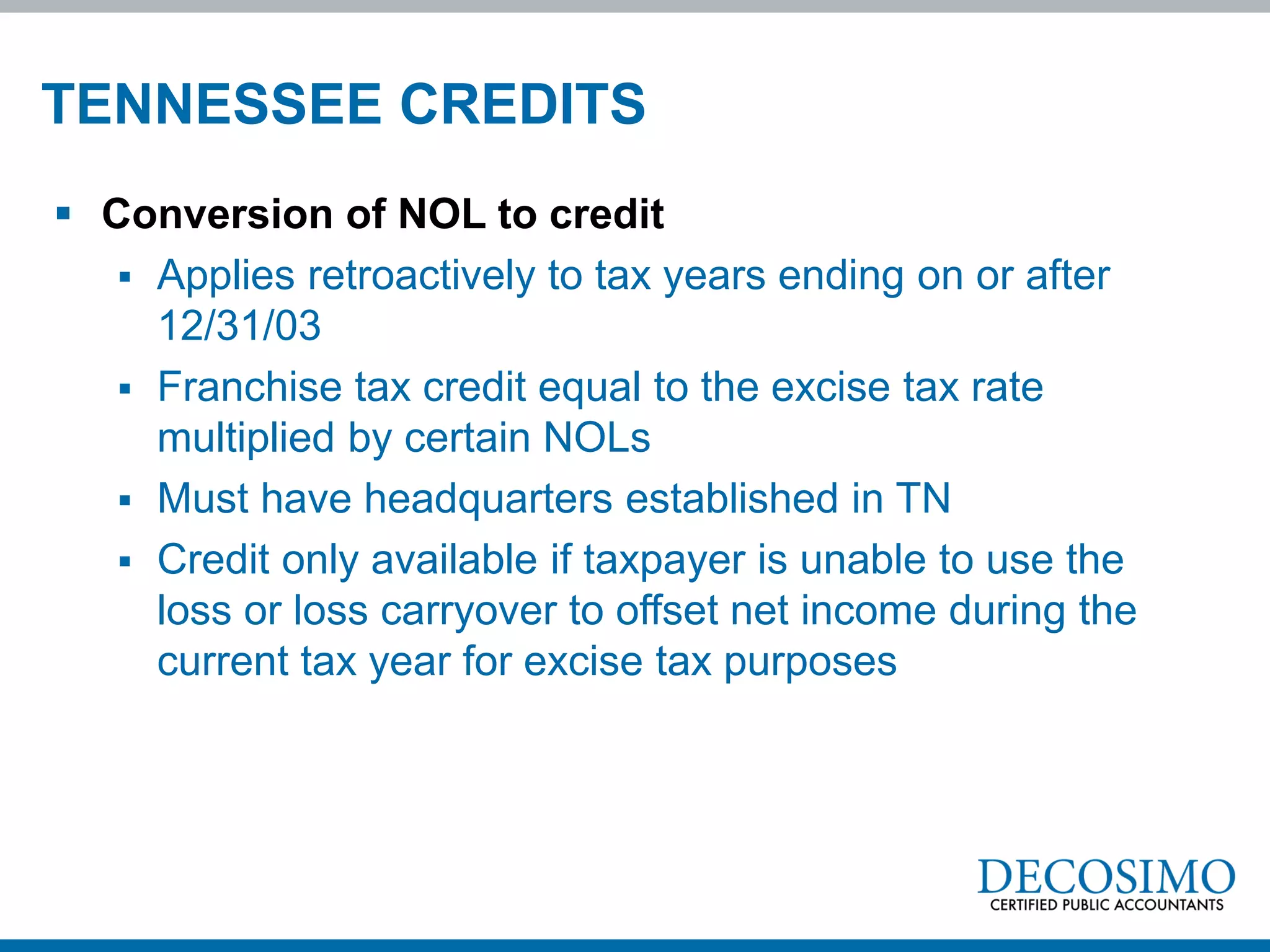 TENNESSEE CREDITS
 Conversion of NOL to credit
    Applies retroactively to tax years ending on or after
     12/31/03
    Franchise tax credit equal to the excise tax rate
     multiplied by certain NOLs
    Must have headquarters established in TN
    Credit only available if taxpayer is unable to use the
     loss or loss carryover to offset net income during the
     current tax year for excise tax purposes
 