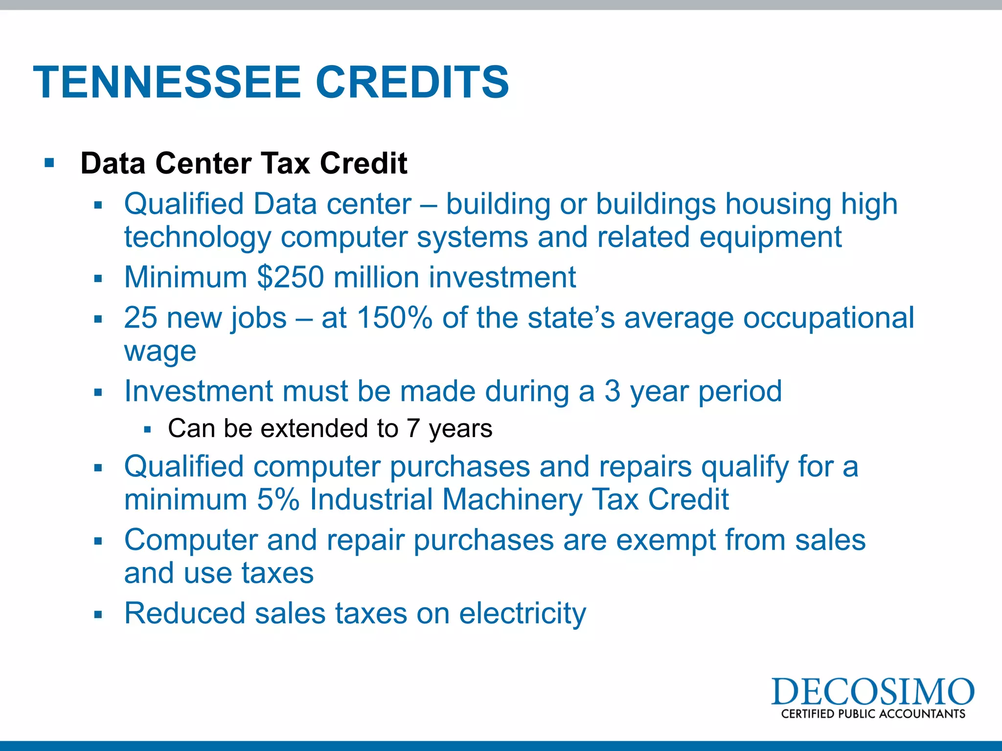 TENNESSEE CREDITS
 Data Center Tax Credit
    Qualified Data center – building or buildings housing high
     technology computer systems and related equipment
    Minimum $250 million investment
    25 new jobs – at 150% of the state’s average occupational
     wage
    Investment must be made during a 3 year period
          Can be extended to 7 years
    Qualified computer purchases and repairs qualify for a
     minimum 5% Industrial Machinery Tax Credit
    Computer and repair purchases are exempt from sales
     and use taxes
    Reduced sales taxes on electricity
 