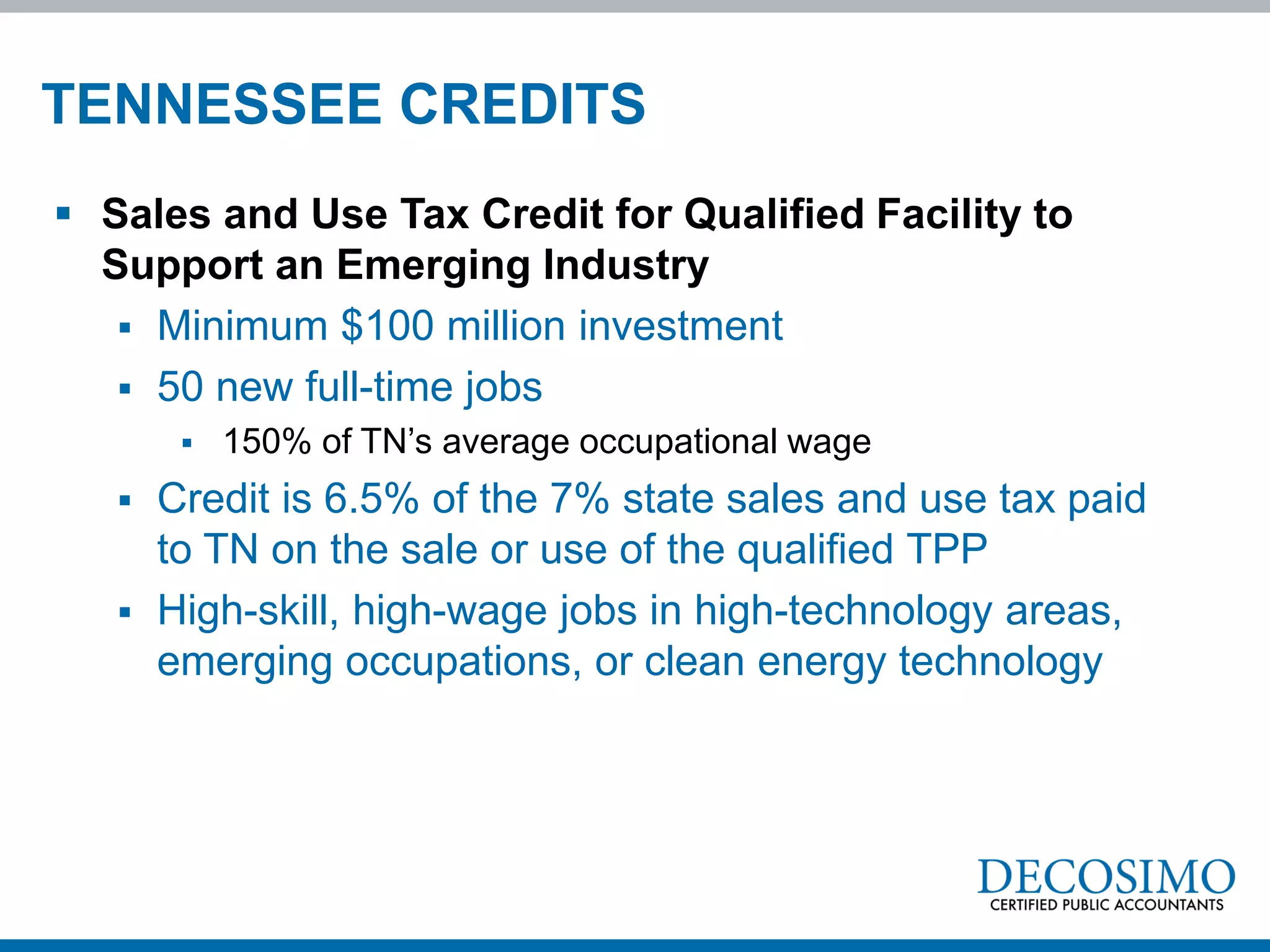 TENNESSEE CREDITS
 Sales and Use Tax Credit for Qualified Facility to
  Support an Emerging Industry
    Minimum $100 million investment
    50 new full-time jobs
           150% of TN’s average occupational wage
      Credit is 6.5% of the 7% state sales and use tax paid
       to TN on the sale or use of the qualified TPP
      High-skill, high-wage jobs in high-technology areas,
       emerging occupations, or clean energy technology
 