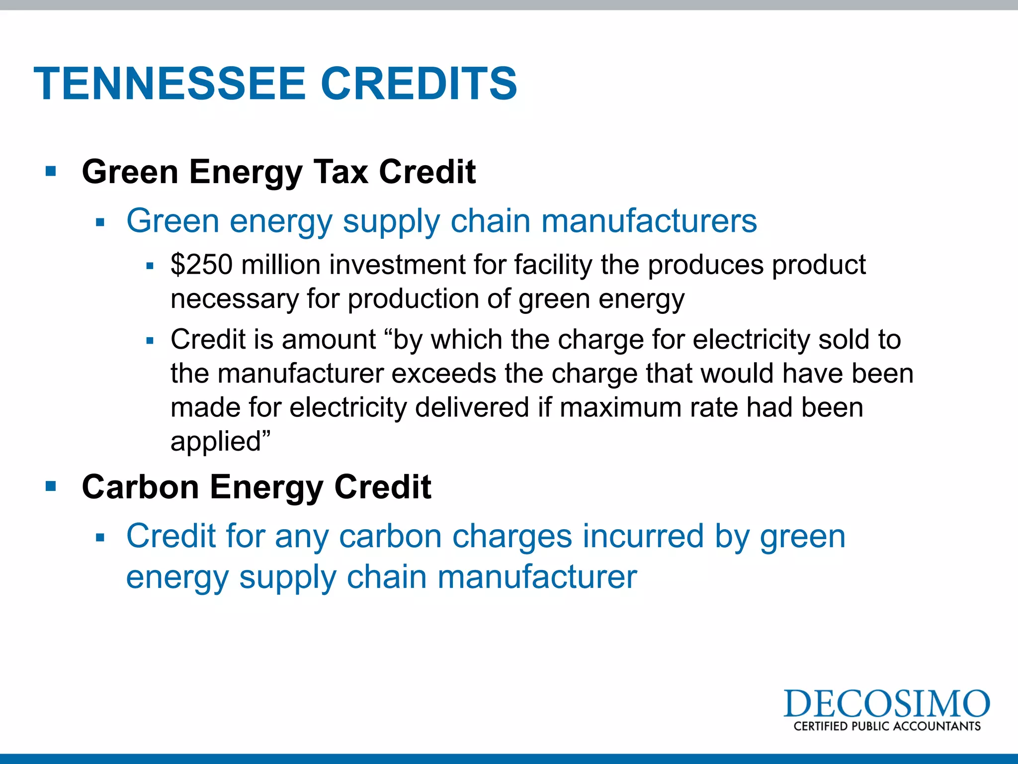 TENNESSEE CREDITS
 Green Energy Tax Credit
   Green energy supply chain manufacturers
         $250 million investment for facility the produces product
          necessary for production of green energy
         Credit is amount “by which the charge for electricity sold to
          the manufacturer exceeds the charge that would have been
          made for electricity delivered if maximum rate had been
          applied”
 Carbon Energy Credit
    Credit for any carbon charges incurred by green
     energy supply chain manufacturer
 