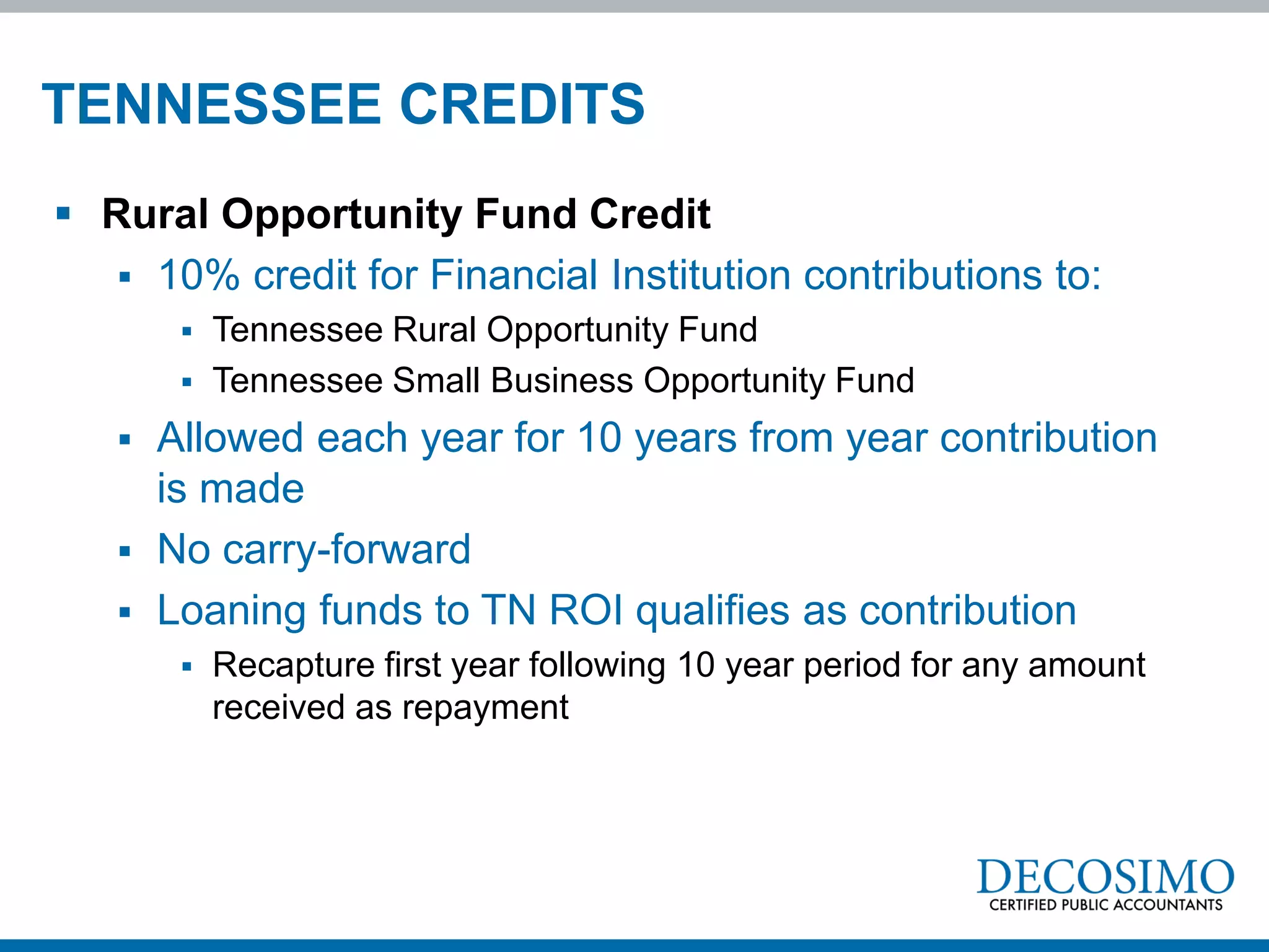 TENNESSEE CREDITS
 Rural Opportunity Fund Credit
    10% credit for Financial Institution contributions to:
           Tennessee Rural Opportunity Fund
           Tennessee Small Business Opportunity Fund
      Allowed each year for 10 years from year contribution
       is made
      No carry-forward
      Loaning funds to TN ROI qualifies as contribution
           Recapture first year following 10 year period for any amount
            received as repayment
 