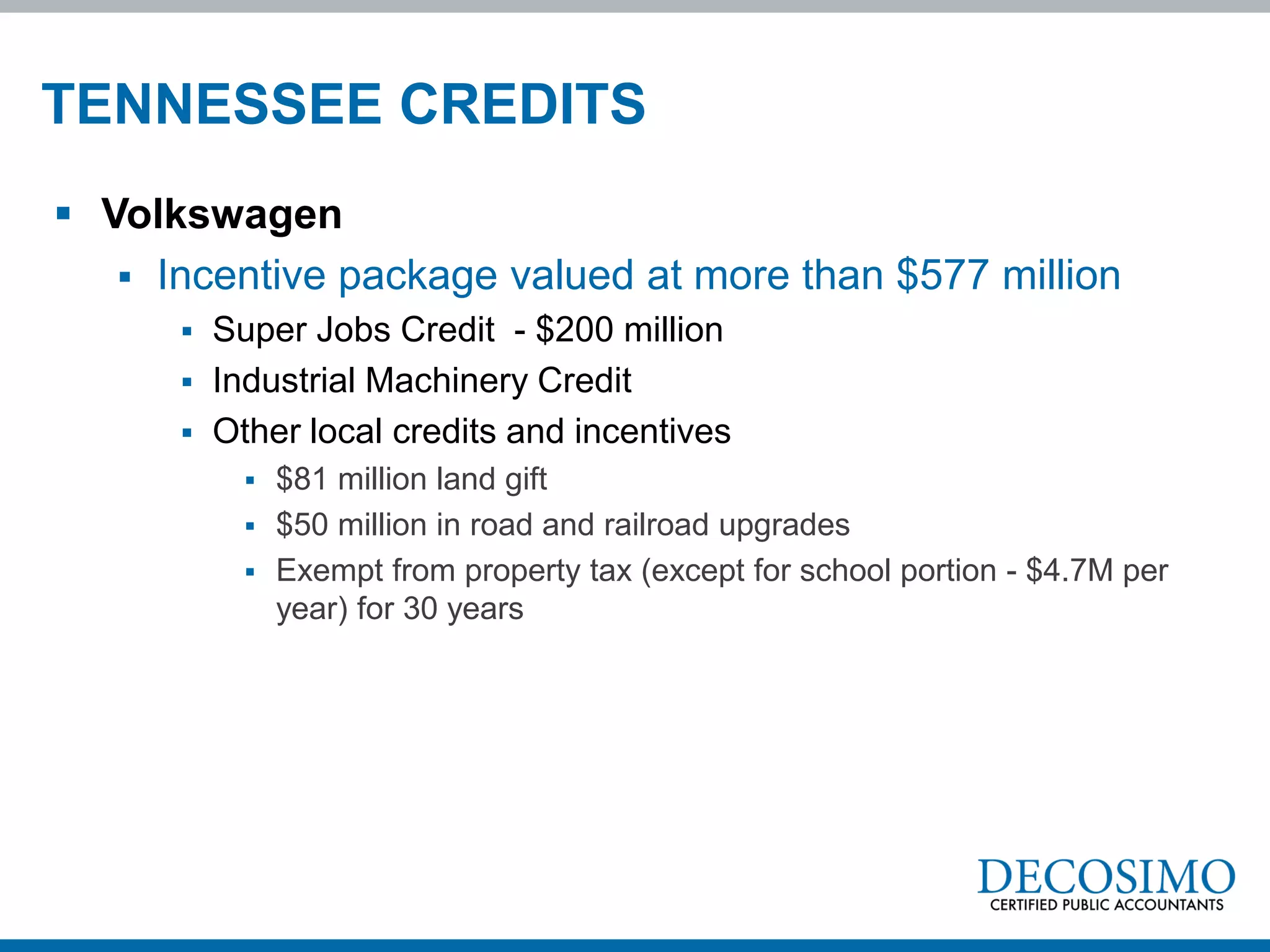 TENNESSEE CREDITS
 Volkswagen
    Incentive package valued at more than $577 million
         Super Jobs Credit - $200 million
         Industrial Machinery Credit
         Other local credits and incentives
             $81 million land gift
             $50 million in road and railroad upgrades
             Exempt from property tax (except for school portion - $4.7M per
              year) for 30 years
 