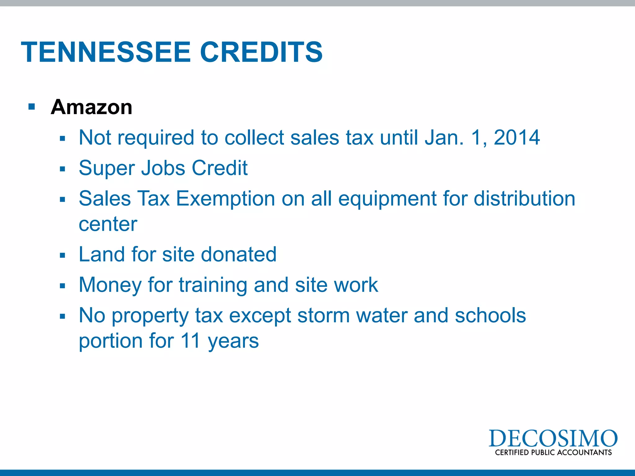 TENNESSEE CREDITS
 Amazon
    Not required to collect sales tax until Jan. 1, 2014
    Super Jobs Credit
    Sales Tax Exemption on all equipment for distribution
     center
    Land for site donated
    Money for training and site work
    No property tax except storm water and schools
     portion for 11 years
 
