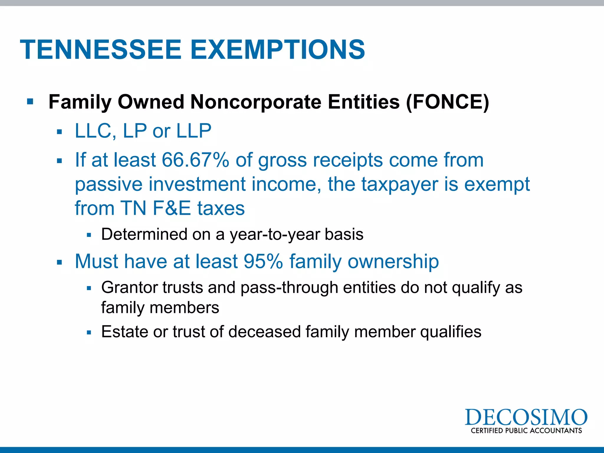 TENNESSEE EXEMPTIONS
 Family Owned Noncorporate Entities (FONCE)
    LLC, LP or LLP
    If at least 66.67% of gross receipts come from
     passive investment income, the taxpayer is exempt
     from TN F&E taxes
           Determined on a year-to-year basis
      Must have at least 95% family ownership
           Grantor trusts and pass-through entities do not qualify as
            family members
           Estate or trust of deceased family member qualifies
 