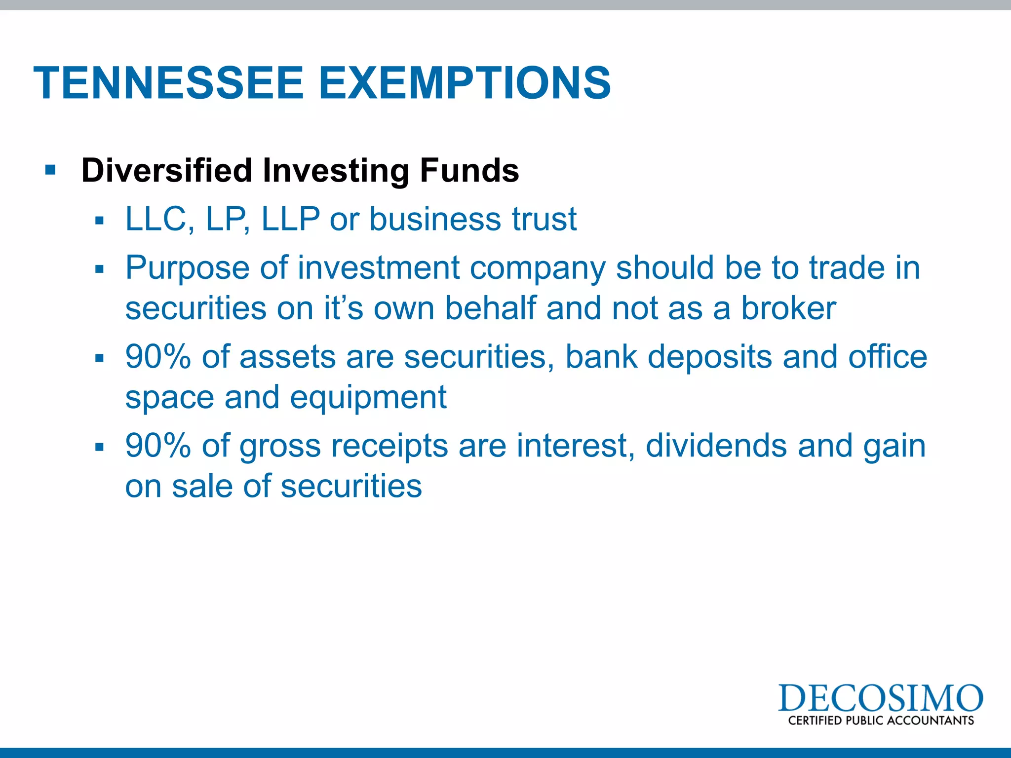 TENNESSEE EXEMPTIONS
 Diversified Investing Funds
    LLC, LP, LLP or business trust
    Purpose of investment company should be to trade in
     securities on it’s own behalf and not as a broker
    90% of assets are securities, bank deposits and office
     space and equipment
    90% of gross receipts are interest, dividends and gain
     on sale of securities
 