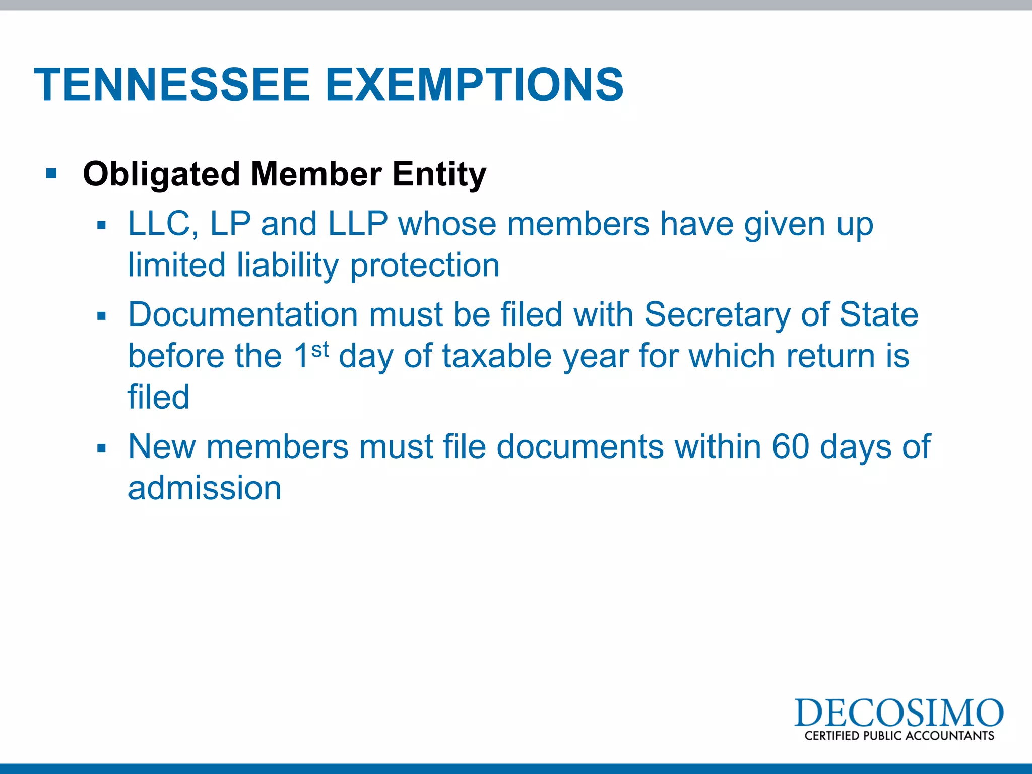 TENNESSEE EXEMPTIONS
 Obligated Member Entity
   LLC, LP and LLP whose members have given up
    limited liability protection
   Documentation must be filed with Secretary of State
    before the 1st day of taxable year for which return is
    filed
   New members must file documents within 60 days of
    admission
 