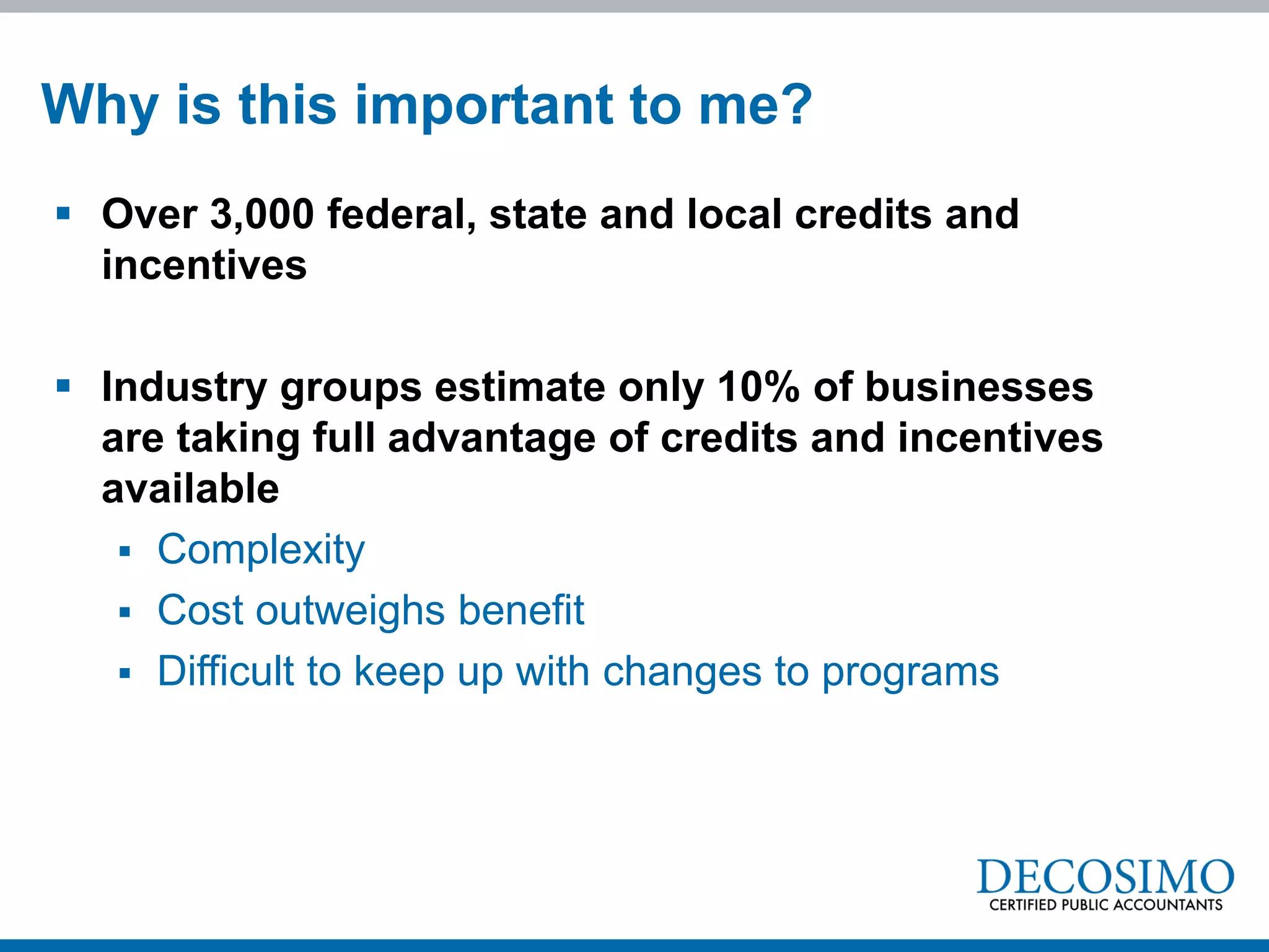Why is this important to me?
 Over 3,000 federal, state and local credits and
  incentives

 Industry groups estimate only 10% of businesses
  are taking full advantage of credits and incentives
  available
    Complexity
    Cost outweighs benefit
    Difficult to keep up with changes to programs
 