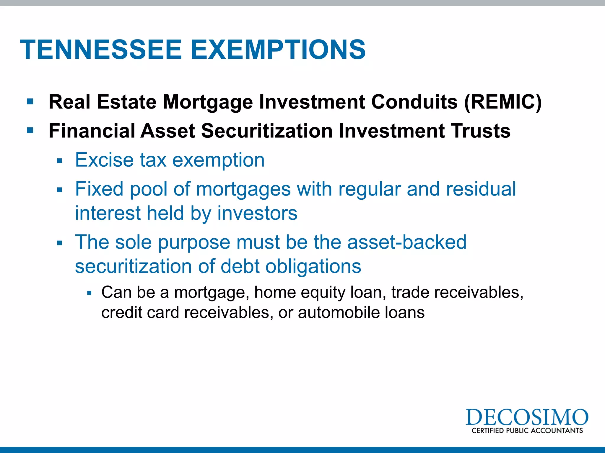 TENNESSEE EXEMPTIONS
 Real Estate Mortgage Investment Conduits (REMIC)
 Financial Asset Securitization Investment Trusts
    Excise tax exemption
    Fixed pool of mortgages with regular and residual
     interest held by investors
    The sole purpose must be the asset-backed
     securitization of debt obligations
         Can be a mortgage, home equity loan, trade receivables,
          credit card receivables, or automobile loans
 