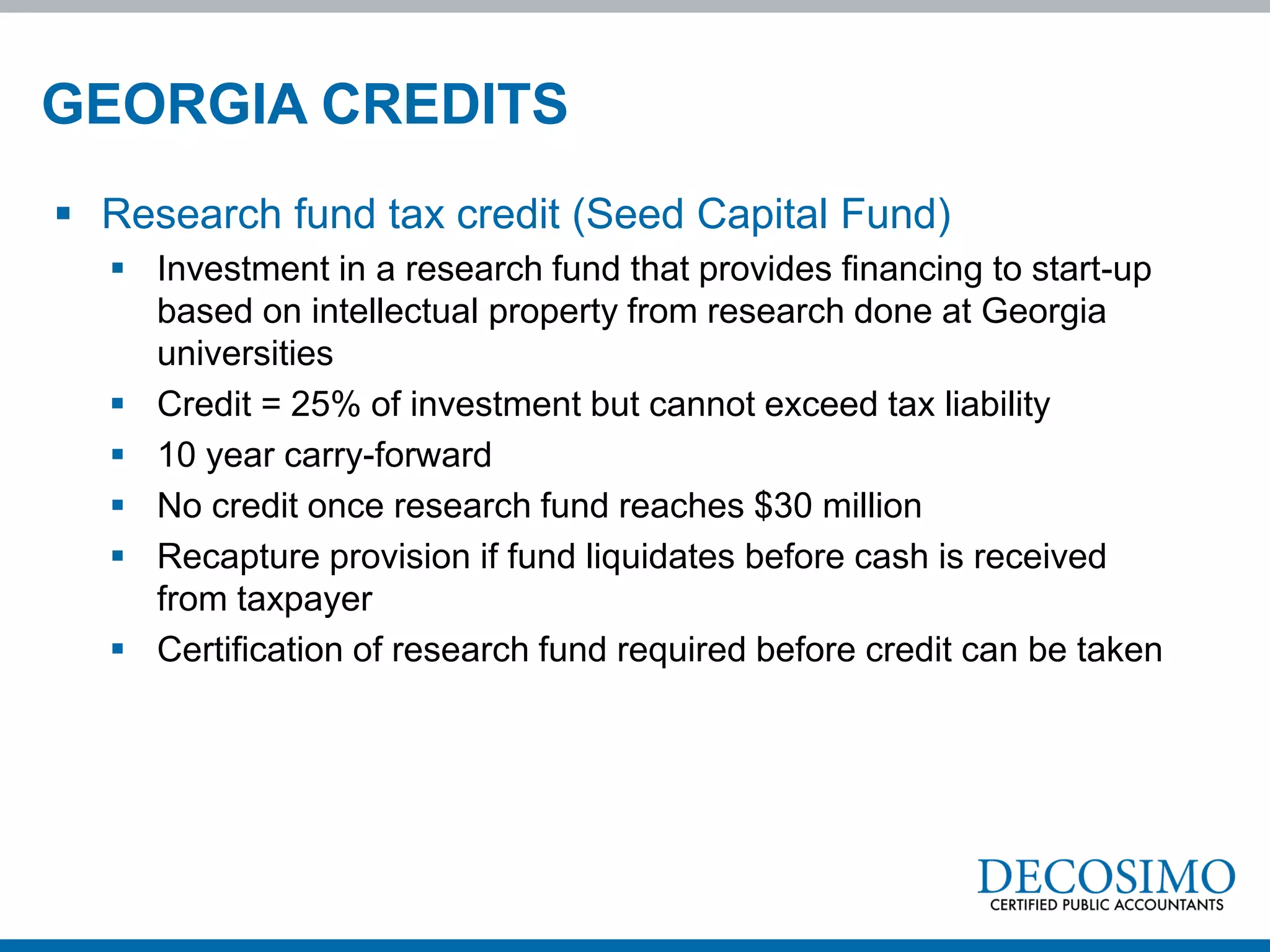 GEORGIA CREDITS
 Research fund tax credit (Seed Capital Fund)
   Investment in a research fund that provides financing to start-up
    based on intellectual property from research done at Georgia
    universities
   Credit = 25% of investment but cannot exceed tax liability
   10 year carry-forward
   No credit once research fund reaches $30 million
   Recapture provision if fund liquidates before cash is received
    from taxpayer
   Certification of research fund required before credit can be taken
 