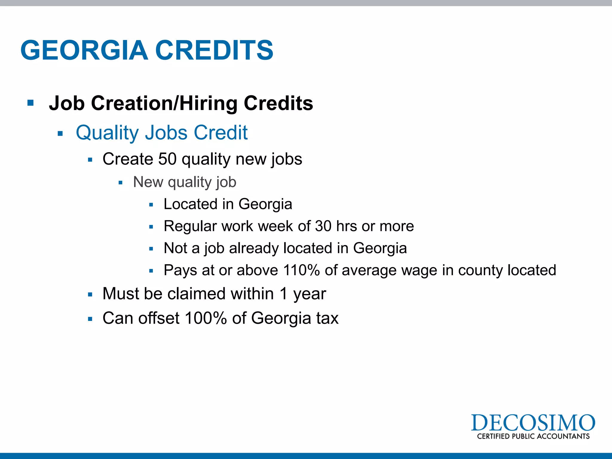 GEORGIA CREDITS
 Job Creation/Hiring Credits
    Quality Jobs Credit
         Create 50 quality new jobs
              New quality job
                  Located in Georgia
                  Regular work week of 30 hrs or more
                  Not a job already located in Georgia
                  Pays at or above 110% of average wage in county located
         Must be claimed within 1 year
         Can offset 100% of Georgia tax
 