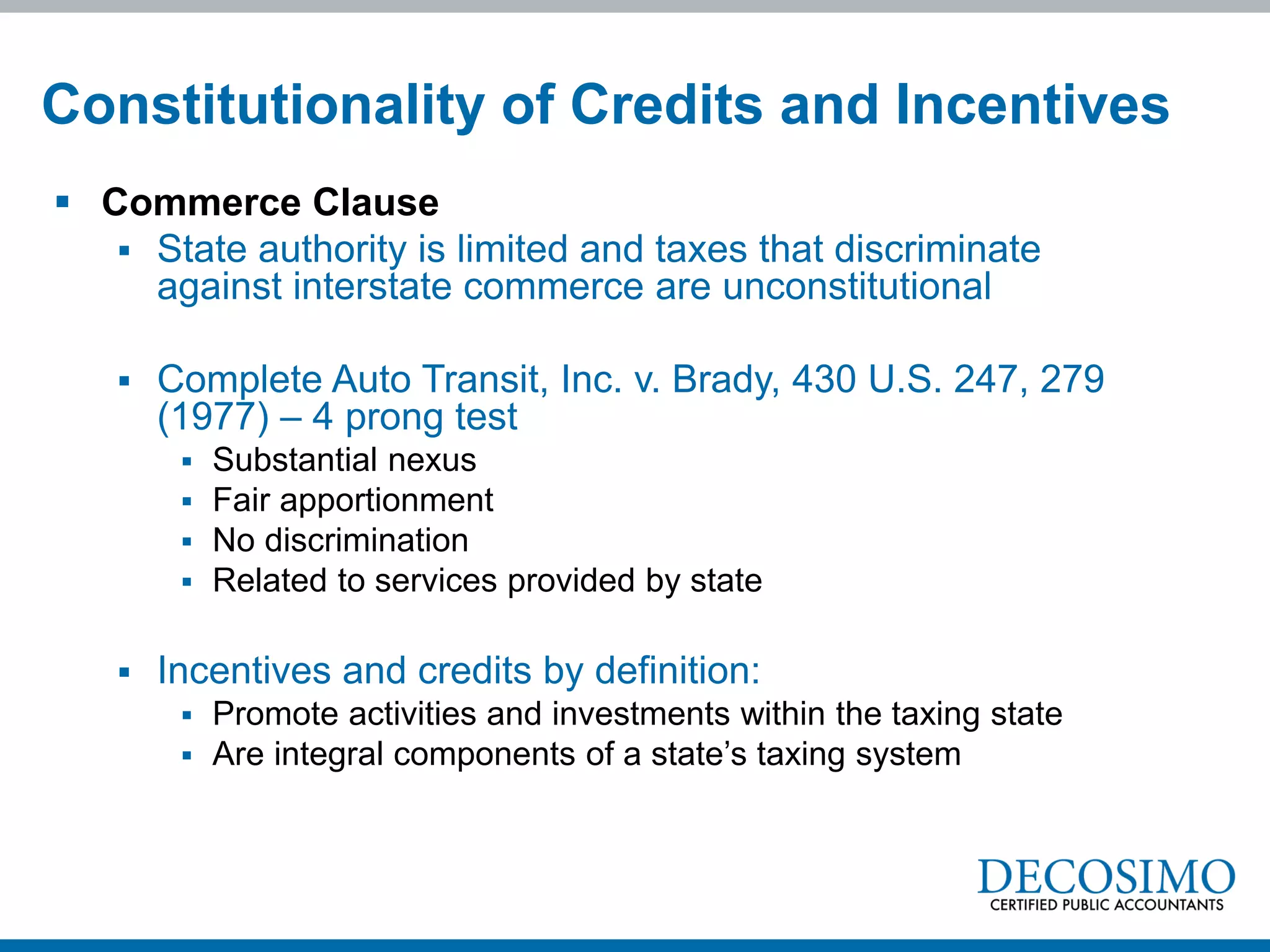 Constitutionality of Credits and Incentives
 Commerce Clause
    State authority is limited and taxes that discriminate
     against interstate commerce are unconstitutional

      Complete Auto Transit, Inc. v. Brady, 430 U.S. 247, 279
       (1977) – 4 prong test
           Substantial nexus
           Fair apportionment
           No discrimination
           Related to services provided by state

      Incentives and credits by definition:
           Promote activities and investments within the taxing state
           Are integral components of a state’s taxing system
 
