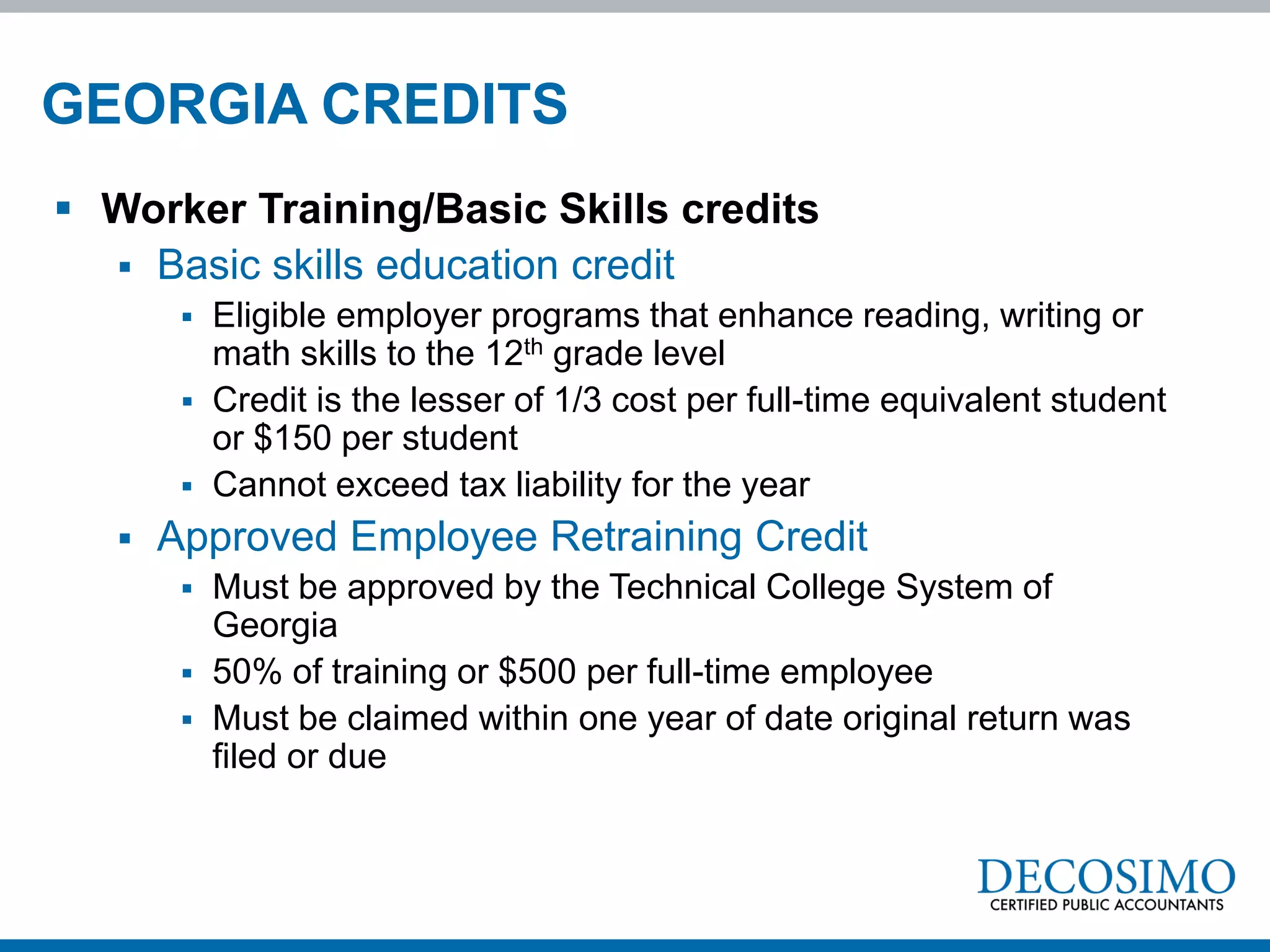 GEORGIA CREDITS
 Worker Training/Basic Skills credits
   Basic skills education credit
           Eligible employer programs that enhance reading, writing or
            math skills to the 12th grade level
           Credit is the lesser of 1/3 cost per full-time equivalent student
            or $150 per student
           Cannot exceed tax liability for the year
      Approved Employee Retraining Credit
           Must be approved by the Technical College System of
            Georgia
           50% of training or $500 per full-time employee
           Must be claimed within one year of date original return was
            filed or due
 