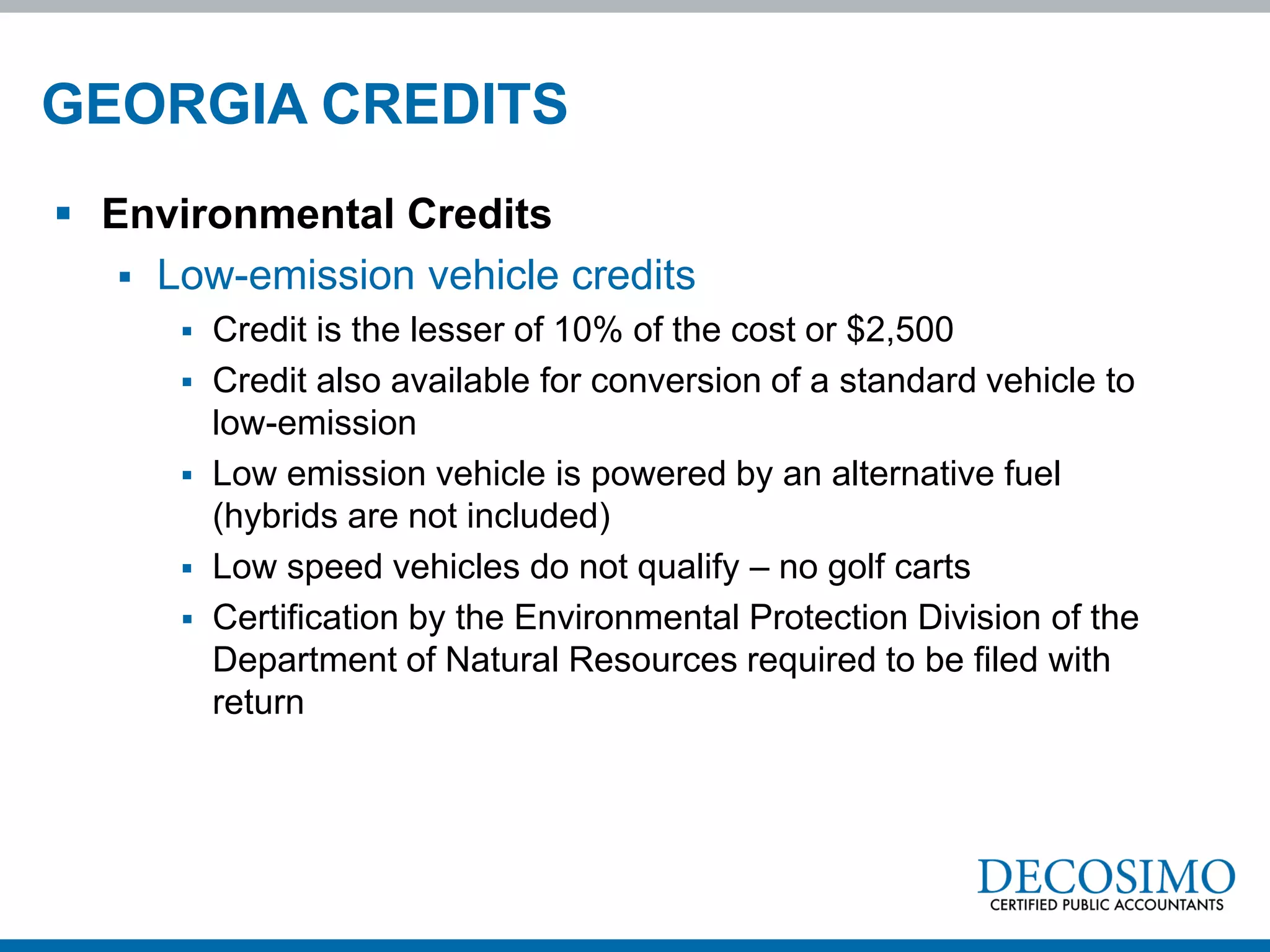 GEORGIA CREDITS
 Environmental Credits
    Low-emission vehicle credits
         Credit is the lesser of 10% of the cost or $2,500
         Credit also available for conversion of a standard vehicle to
          low-emission
         Low emission vehicle is powered by an alternative fuel
          (hybrids are not included)
         Low speed vehicles do not qualify – no golf carts
         Certification by the Environmental Protection Division of the
          Department of Natural Resources required to be filed with
          return
 