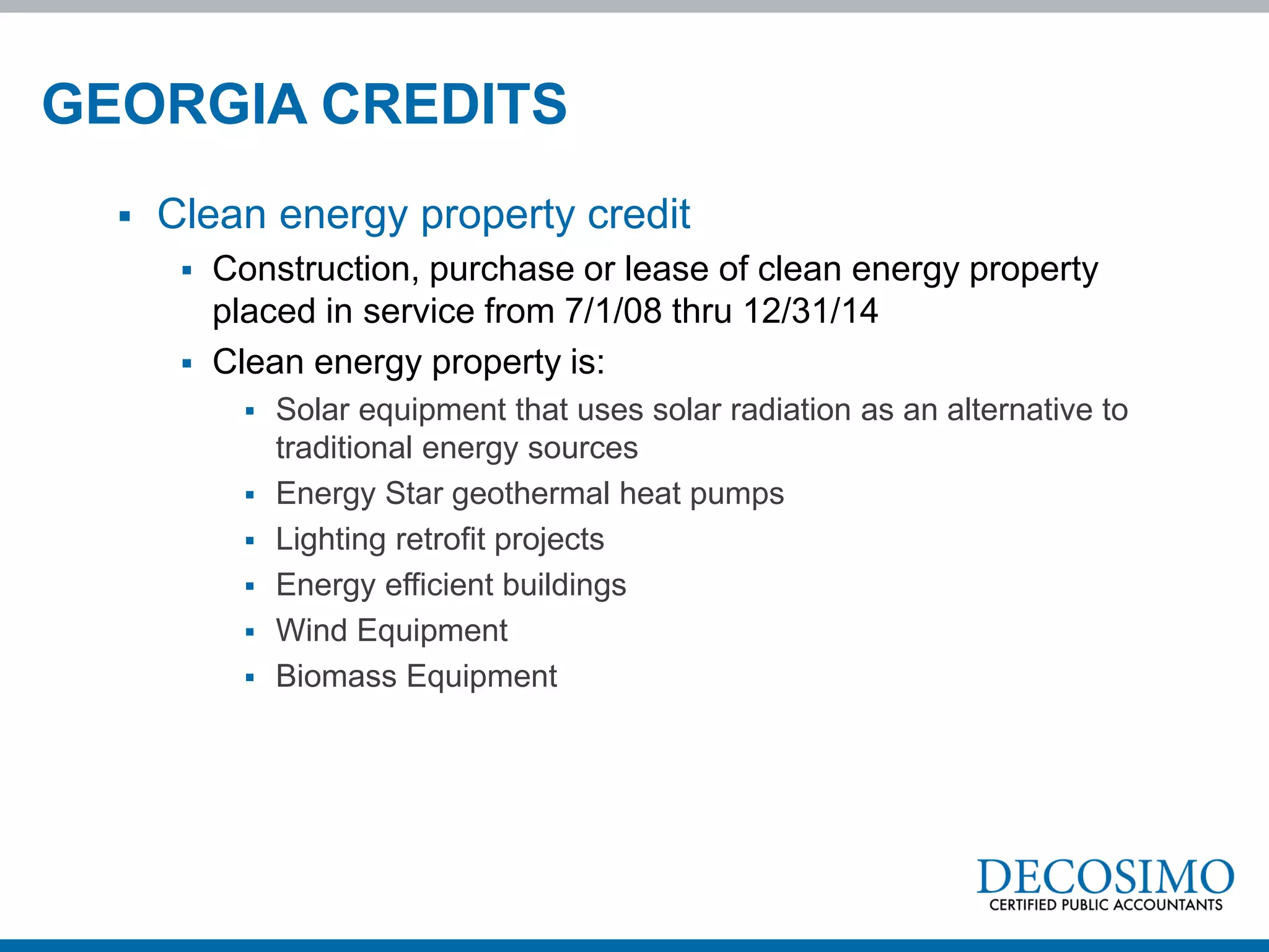 GEORGIA CREDITS
     Clean energy property credit
          Construction, purchase or lease of clean energy property
           placed in service from 7/1/08 thru 12/31/14
          Clean energy property is:
              Solar equipment that uses solar radiation as an alternative to
               traditional energy sources
              Energy Star geothermal heat pumps
              Lighting retrofit projects
              Energy efficient buildings
              Wind Equipment
              Biomass Equipment
 