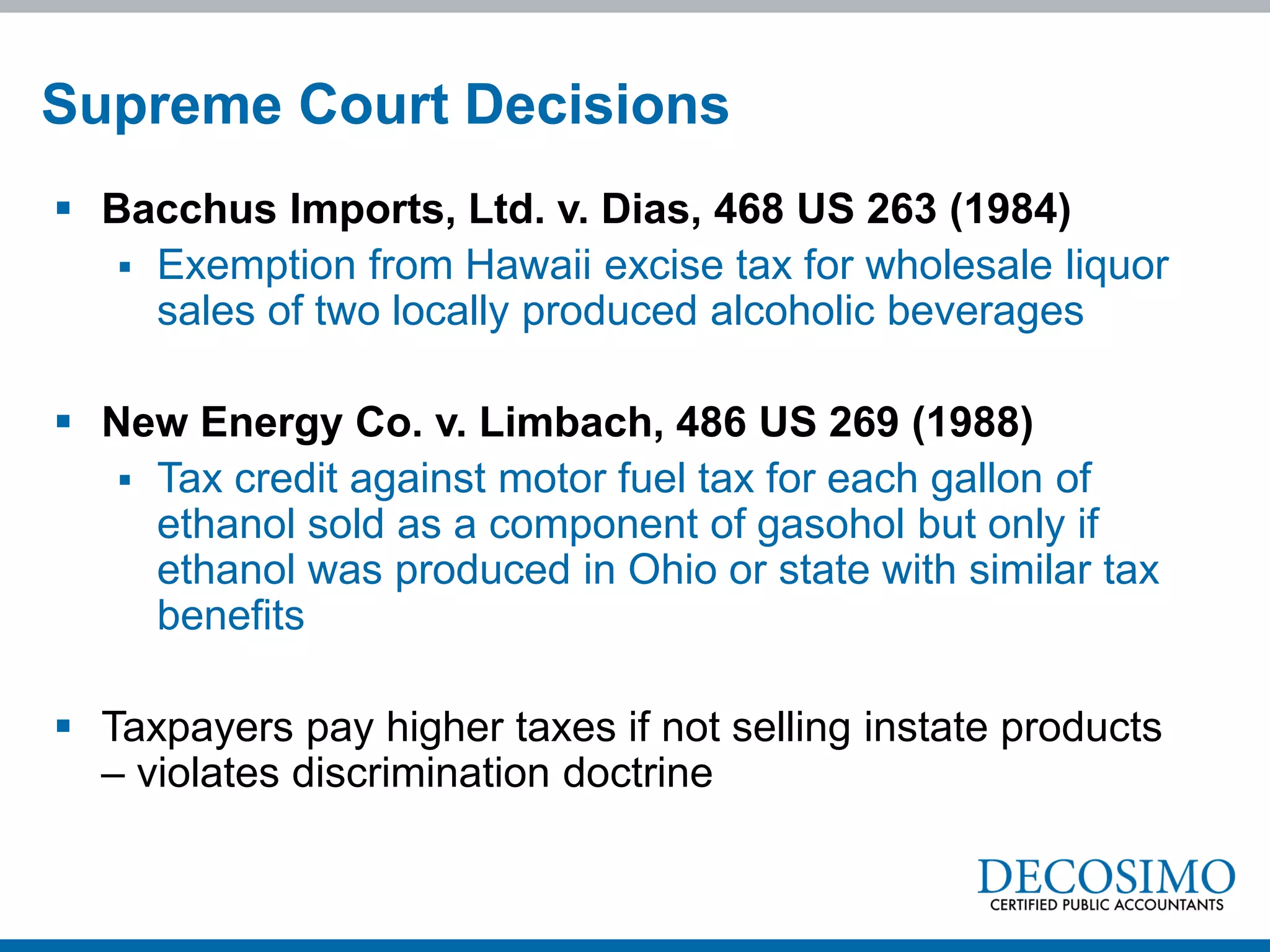 Supreme Court Decisions
 Bacchus Imports, Ltd. v. Dias, 468 US 263 (1984)
    Exemption from Hawaii excise tax for wholesale liquor
     sales of two locally produced alcoholic beverages

 New Energy Co. v. Limbach, 486 US 269 (1988)
    Tax credit against motor fuel tax for each gallon of
     ethanol sold as a component of gasohol but only if
     ethanol was produced in Ohio or state with similar tax
     benefits

 Taxpayers pay higher taxes if not selling instate products
  – violates discrimination doctrine
 