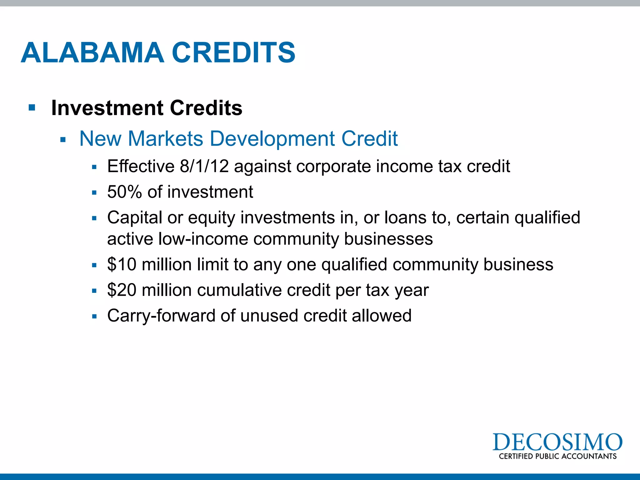 ALABAMA CREDITS
 Investment Credits
    New Markets Development Credit
         Effective 8/1/12 against corporate income tax credit
         50% of investment
         Capital or equity investments in, or loans to, certain qualified
          active low-income community businesses
         $10 million limit to any one qualified community business
         $20 million cumulative credit per tax year
         Carry-forward of unused credit allowed
 