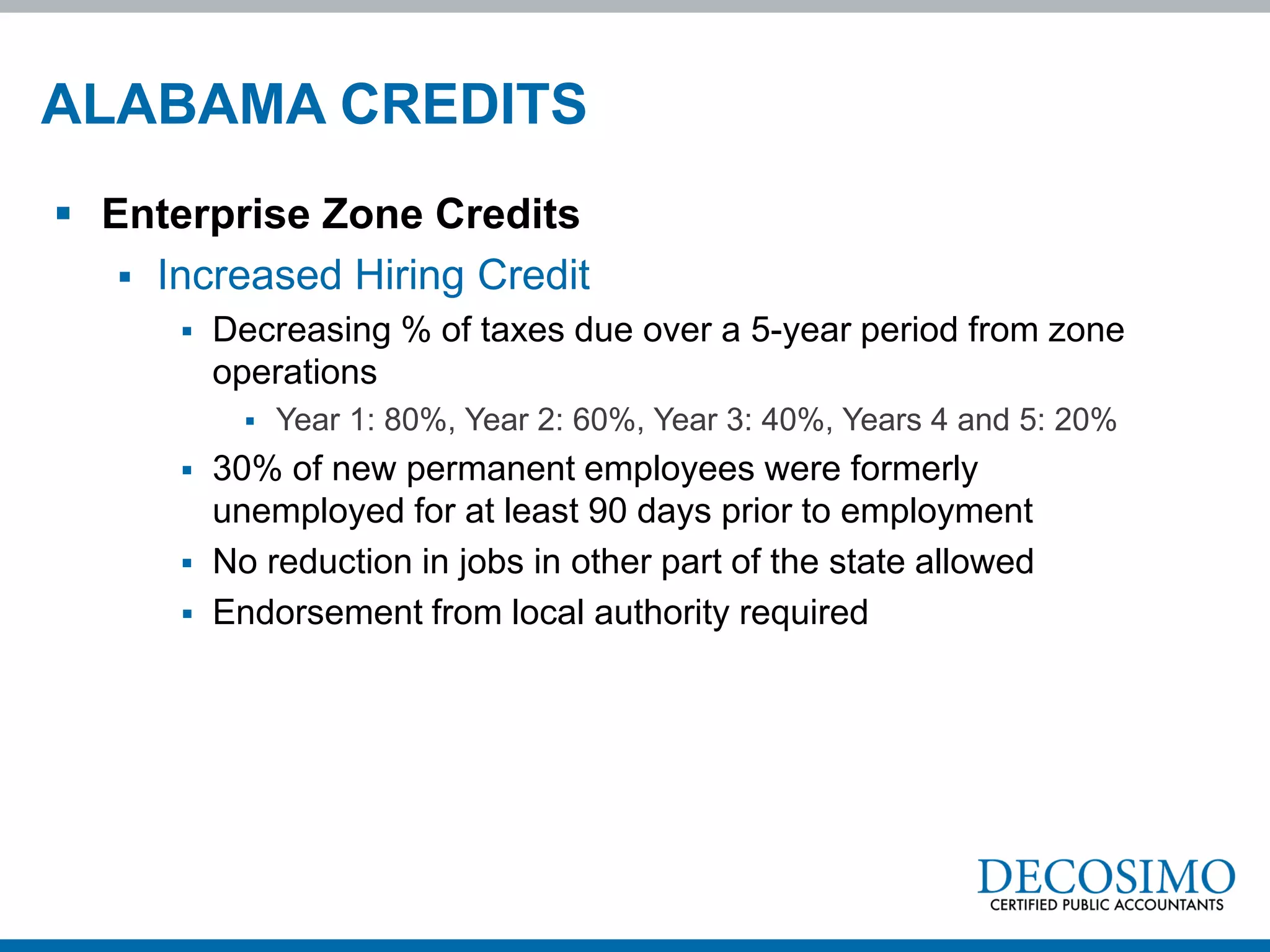 ALABAMA CREDITS
 Enterprise Zone Credits
    Increased Hiring Credit
         Decreasing % of taxes due over a 5-year period from zone
          operations
               Year 1: 80%, Year 2: 60%, Year 3: 40%, Years 4 and 5: 20%
         30% of new permanent employees were formerly
          unemployed for at least 90 days prior to employment
         No reduction in jobs in other part of the state allowed
         Endorsement from local authority required
 