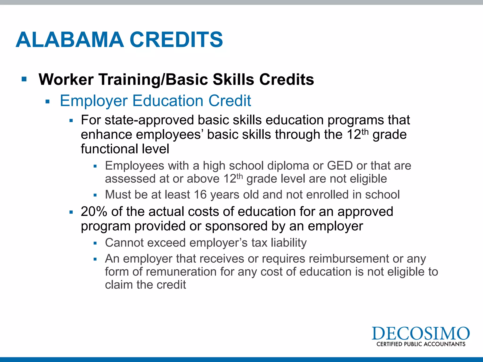 ALABAMA CREDITS
 Worker Training/Basic Skills Credits
   Employer Education Credit
         For state-approved basic skills education programs that
          enhance employees’ basic skills through the 12th grade
          functional level
             Employees with a high school diploma or GED or that are
              assessed at or above 12th grade level are not eligible
             Must be at least 16 years old and not enrolled in school
         20% of the actual costs of education for an approved
          program provided or sponsored by an employer
             Cannot exceed employer’s tax liability
             An employer that receives or requires reimbursement or any
              form of remuneration for any cost of education is not eligible to
              claim the credit
 