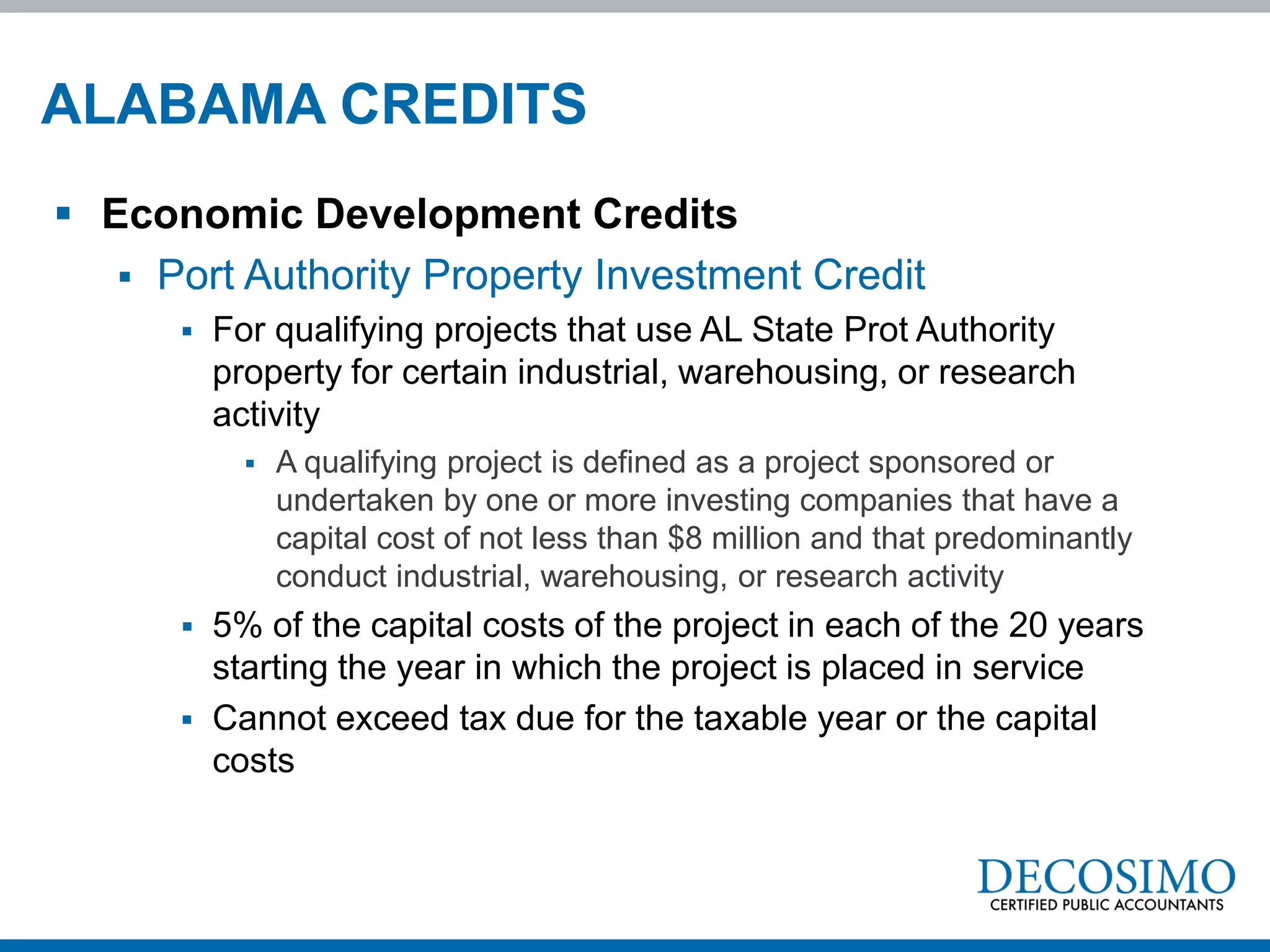ALABAMA CREDITS
 Economic Development Credits
    Port Authority Property Investment Credit
         For qualifying projects that use AL State Prot Authority
          property for certain industrial, warehousing, or research
          activity
               A qualifying project is defined as a project sponsored or
                undertaken by one or more investing companies that have a
                capital cost of not less than $8 million and that predominantly
                conduct industrial, warehousing, or research activity
         5% of the capital costs of the project in each of the 20 years
          starting the year in which the project is placed in service
         Cannot exceed tax due for the taxable year or the capital
          costs
 