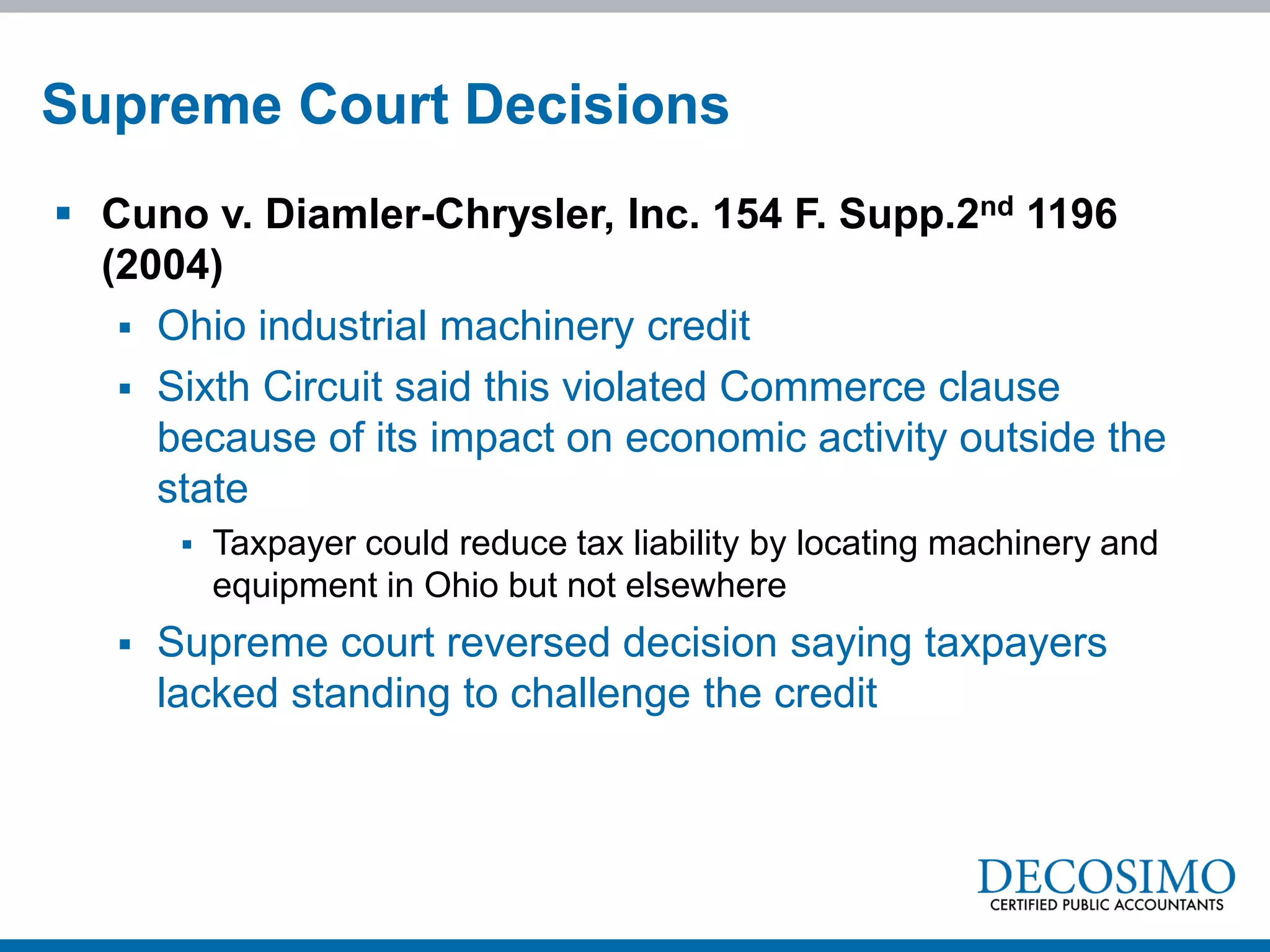 Supreme Court Decisions
 Cuno v. Diamler-Chrysler, Inc. 154 F. Supp.2nd 1196
  (2004)
    Ohio industrial machinery credit
    Sixth Circuit said this violated Commerce clause
     because of its impact on economic activity outside the
     state
           Taxpayer could reduce tax liability by locating machinery and
            equipment in Ohio but not elsewhere
      Supreme court reversed decision saying taxpayers
       lacked standing to challenge the credit
 