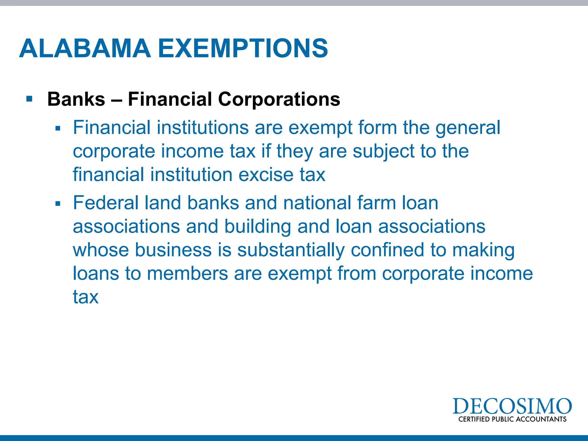 ALABAMA EXEMPTIONS
 Banks – Financial Corporations
    Financial institutions are exempt form the general
     corporate income tax if they are subject to the
     financial institution excise tax
    Federal land banks and national farm loan
     associations and building and loan associations
     whose business is substantially confined to making
     loans to members are exempt from corporate income
     tax
 