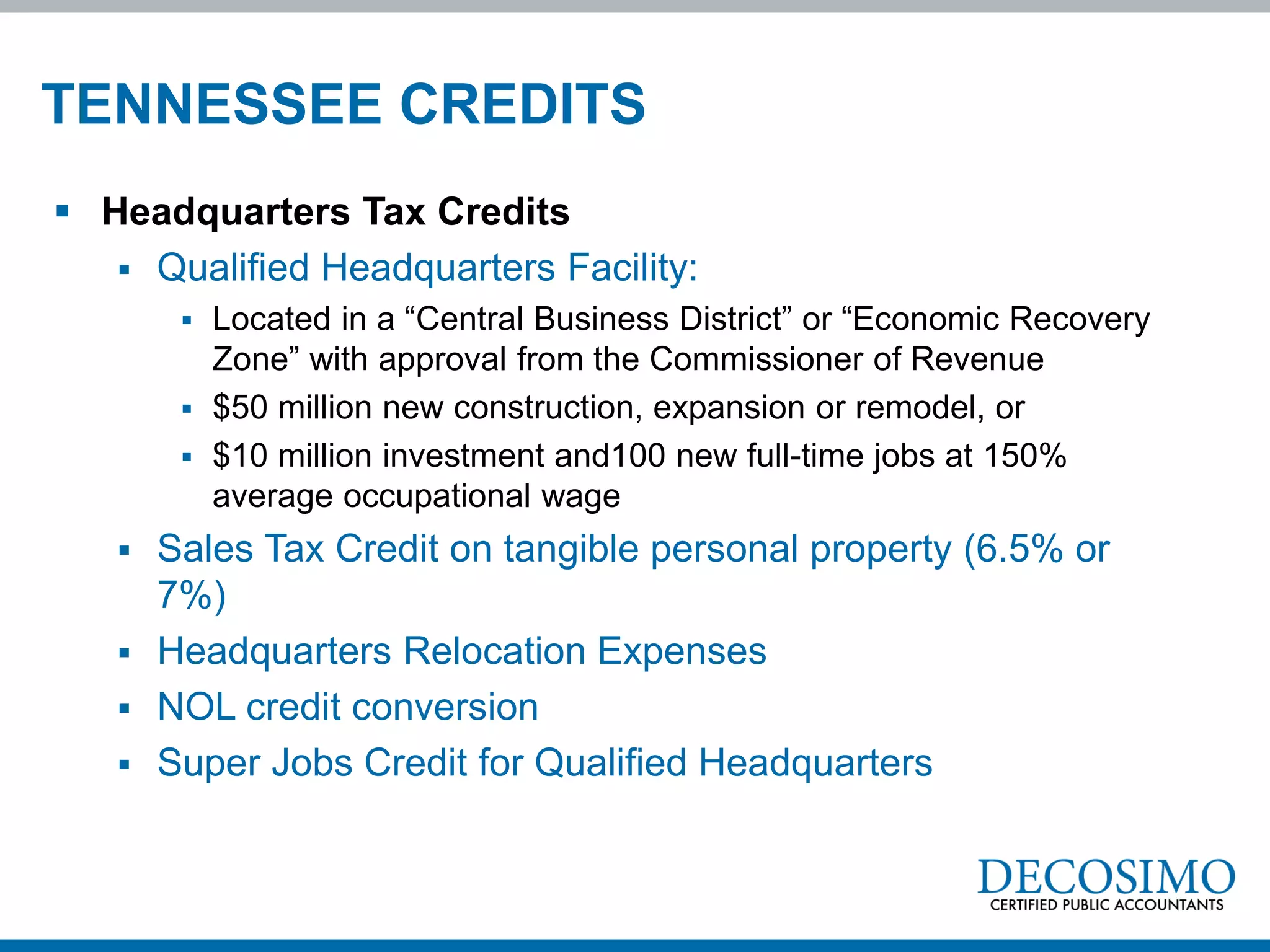 TENNESSEE CREDITS
 Headquarters Tax Credits
    Qualified Headquarters Facility:
        Located in a “Central Business District” or “Economic Recovery
         Zone” with approval from the Commissioner of Revenue
        $50 million new construction, expansion or remodel, or
        $10 million investment and100 new full-time jobs at 150%
         average occupational wage
    Sales Tax Credit on tangible personal property (6.5% or
     7%)
    Headquarters Relocation Expenses
    NOL credit conversion
    Super Jobs Credit for Qualified Headquarters
 