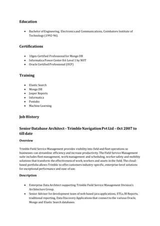Education
 Bachelor of Engineering, Electronicsand Communications, Coimbatore Institute of
Technology (1992-96).
Certifications
 10gen Certified Professionalfor Mongo DB
 Informatica PowerCenter 8.6 Level 1 by NIIT
 Oracle Certified Professional (OCP)
Training
 Elastic Search
 Mongo DB
 Jasper Reports
 Informatica
 Pentaho
 Machine Learning
Job History
Senior Database Architect - Trimble NavigationPvt Ltd - Oct 2007 to
till date
Overview
Trimble Field Service Management provides visibility into field and fleet operations so
businesses can streamline efficiency and increase productivity.The Field Service Management
suite includes fleet management, workmanagement and scheduling, workersafety and mobility
solutions that transform the effectivenessof work,workers and assets in the field. The cloud-
based portfolioallows Trimble to offercustomers industry-specific, enterprise-level solutions
for exceptional performance and ease of use.
Description
 Enterprise Data Architect supporting Trimble Field Service Management Division’s
Architecture Group.
 Senior Advisor fordevelopment team of web based java applications, ETLs,BI Reports,
traditional reporting, Data Discovery Applications that connectto the various Oracle,
Mongo and Elastic Search databases.
 
