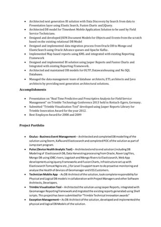  Architected next generation BI solution with Data Discovery by Search from data to
Presentation layer using Elastic Search, Fusion Charts and JQuery.
 Architected DB model for Timesheet Mobile Application Solution to be used by Field
Service Technicians.
 Designed and developed JSON Document Models for Objectsand Events from the scratch
based on the existing relational DB Model
 Designed and implemented data migration process fromOracle DB to Mongo and
ElasticSearch using Oracle Advance queues and Apache Kafka .
 Implemented Map based reports using KML and integrated with existing Reporting
Framework
 Designed and implemented BI solution using Jasper Reports and Fusion Charts and
Integrated with existing Reporting Framework.
 Architected and maintained DB models forOLTP,Datawarehousing and No SQL
Databases.
 Managed the data management team of database architects, ETLarchitects and Java
architects by providing next generation architectural solutions.
Accomplishments
 Presentation on “Real Time Predictiveand Prescriptive Analysis for Field Service
Management” on Trimble Technology Conference 2013 held in Rottach-Egern, Germany.
 Submitted “Trimble Visualization Tool” developed using Jasper Reports Library for
Trimble Innovation Award for the year 2012.
 Best EmployeeAward for 2008 and 2009
Project Portfolio
 Oculus - BusinessEvent Management– ArchitectedandcompletedDBmodellingof the
solutionusingStorm,KafkaandElasticsearchandcompletedPOCof the solutionaspartof
Jumpstart program.
 Pulse (Device HealthAnalytic Tool) – Architectedendtoendsolution(includingDB
Modelingof ElasticsearchDB,Data HarvestingprocessingfromOracle,RoverLogfiles,
Mongo DB usingJDBC rivers,LogstashandMongo RiverstoElasticsearch,WebApp
developmentusingJqueryFrameworksandFusionCharts,Infrastructuresetupwith
ElasticsearchTomcatNginx etc.,) forLevel 3supportteam to doproactive monitoringand
analyse the Healthof devicesof GeomanagerandVSSCustomers.
 TechnicianMobile App - AsDB Architectof the solution,tookcompleteresponsibilityfor
Physical andLogical DB models incollaborationwithProjectManagersandotherSoftware
Architects,Developers.
 Trimble VisualizationTool – Architectedthe solutionusingJasperReports,integratedwith
GeomanagerReportingframeworkandmigratedthe existingreportsgeneratedusing Shell
scripts.Thisprojecthas beensubmittedfor“Trimble Technical Innovationawards”
 ExceptionManagement– AsDB Architectof the solution,developedandimplementedthe
physical andlogical DBModelsof the solution.
 