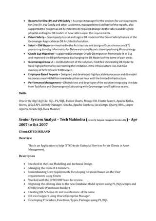  Reports for DirecTV and VW Caddy – As projectmanagerforthe projectsfor variousreports
for DirecTV,VWCaddyand othercustomers,managedtimelydeliveryof the reports,also
supportedthe projectsasDB Architectto dorequiredchangestothe tablesanddesigned
physical andlogical DBmodelsof new tablesasper the requirements.
 Driver Safety– Developedphysical andLogical DBmodelsof the DriverSafetyfeature of the
GeomangerApplicationasDB Architectof solution.
 Satori – DW Reports – involved inthe Architectureanddesignof StarschemasandETL
processingdone byInformaticaforDatawarehouse ReportsdevelopedusingMicrostrategy.
 Oracle 11g Migration – supportedGeomangerOracle DBmigrationfromoracle 9i to 11g
and improvedthe DBperformance bychangingthe DB Modelsof the some of painareas.
 GeomanagerNewUI – AsDB Architectof the solution,modifiedthe existingDBmodel to
have highperformance overcomingthe limitationinthe infrastructure like 2GB SGA
memoryof 32 bit Oracle 9i DB server.
 Employee BasedReports – Designed anddeveloped highlyscalableprocessoranddbmodel
to processnearly8 Millionrowsinlessthanan hourwiththe limitedinfrastructure.
 Performance Management– DB Architectanddeveloperof the solutionintegratingthe data
fromTaskforce and GeomangercollaboratingwithGeomanagerandTaskforce teams.
Skills
Oracle 9i/10g/11g/12c, SQL, PL/SQL, Fusion Charts, Mongo DB, Elastic Search, Apache Kafka,
Storm, WSo2API, identify Manager, Sencha, Apache Cordova, JavaScript, JQuery,KML, Jasper
reports, OracleSQL Data Modeler
Senior System Analyst – TechMahindra (formerly Satyam Computer Services Ltd)– Apr
2007 to Oct 2007
Client:CITCO,IRELAND
Overview
This is an Application to help CITCOto do Custodial Services forits Clients in Asset
Management.
Description
 Involvedin the Data Modelling and technical Design.
 Managing the team of 4 members.
 Understanding User requirements Developing DB model based on the User
requirements using Erwin
 Worked withthe CITCO DBTeam forreview.
 Migrating the existing data to the new Database Model system using PL/SQLscripts and
OWB(Oracle Warehouse Builder).
 Creating DB, Schema etc and maintenance of the same
 DB level support using OracleEnterprise Manager.
 Developing Procedure, Functions, Types, Packages using PL/SQL
 