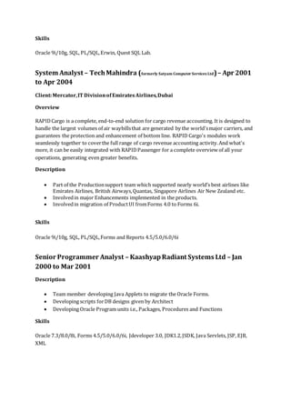 Skills
Oracle 9i/10g, SQL, PL/SQL,Erwin, Quest SQL Lab.
System Analyst – TechMahindra (formerly Satyam Computer Services Ltd)– Apr 2001
to Apr 2004
Client:Mercator,IT DivisionofEmiratesAirlines,Dubai
Overview
RAPIDCargo is a complete, end-to-end solution for cargo revenue accounting. It is designed to
handle the largest volumes of air waybillsthat are generated by the world'smajor carriers, and
guarantees the protection and enhancement of bottom line. RAPID Cargo's modules work
seamlessly together to coverthe full range of cargo revenue accounting activity.And what's
more, it can be easily integrated with RAPIDPassenger for a complete overview of all your
operations, generating even greater benefits.
Description
 Part of the Productionsupport team which supported nearly world’s best airlines like
Emirates Airlines, British Airways,Quantas, Singapore Airlines Air New Zealand etc.
 Involvedin major Enhancements implemented in the products.
 Involvedin migration of ProductUI fromForms 4.0 to Forms 6i.
Skills
Oracle 9i/10g, SQL, PL/SQL,Forms and Reports 4.5/5.0/6.0/6i
Senior Programmer Analyst – KaashyapRadiant Systems Ltd – Jan
2000 to Mar 2001
Description
 Team member developing Java Applets to migrate the Oracle Forms.
 Developing scripts forDB designs given by Architect
 Developing Oracle Program units i.e., Packages, Procedures and Functions
Skills
Oracle 7.3/8.0/8i, Forms 4.5/5.0/6.0/6i, Jdeveloper 3.0, JDK1.2,JSDK, Java Servlets, JSP, EJB,
XML
 
