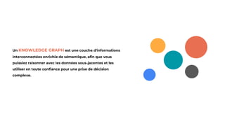 Un KNOWLEDGE GRAPH est une couche d'informations
interconnectées enrichie de sémantique, afin que vous
puissiez raisonner avec les données sous-jacentes et les
utiliser en toute confiance pour une prise de décision
complexe.
 