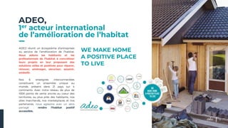 ADEO,
1er acteur international
de l’amélioration de l’habitat
WE MAKE HOME
A POSITIVE PLACE
TO LIVE
ADEO réunit un écosystème d’entreprises
au service de l’amélioration de l’habitat.
Nous aidons les habitants et les
professionnels de l’habitat à concrétiser
leurs projets en leur proposant des
solutions utiles et positives pour réparer,
rénover, aménager, sécuriser, assainir,
embellir.
Nos 6 enseignes interconnectées
constituent un ensemble unique au
monde, présent dans 21 pays sur 4
continents. Avec notre réseau de plus de
1000 points de vente ancrés au coeur des
territoires, au plus près des habitants, nos
sites marchands, nos marketplaces et nos
partenaires, nous agissons avec un sens
partagé : rendre l’habitat positif
accessible.
3
 
