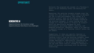 GENERATIVEAI
Opportunité pour de nouveaux usage
Opportunité pour faire face à nos challenges
OPPORTUNITé
Decision: The proposed new concept of a "working t-
shirt" is not necessary within the existing DIY
domain.
Reasoning: The existing concepts already cover the
concept of a work shirt or t-shirt that is designed
for use in work environments. The concept of a
"working t-shirt" does not provide any unique or
distinct features that are not already covered by
the existing concepts. It would overlap with the
concept of a "work shirt" or "t-shirt de travail"
which are specifically designed for work
environments, providing comfort, mobility, and
moderate protection. Therefore, there is no need for
a separate concept of a "working t-shirt" within the
DIY domain.
Suggestions: If there are specific features or
characteristics that differentiate the proposed
"working t-shirt" from the existing concepts, those
should be highlighted and incorporated into the
concept description. Additionally, considering the
existing concepts, it may be more appropriate to
use the term "work t-shirt" instead of "working t-
shirt" to maintain consistency with the existing
terminology.
 
