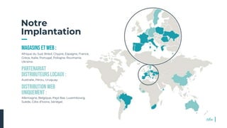 Notre
Implantation
MAGASINS ET WEB :
Afrique du Sud, Brésil, Chypre, Espagne, France,
Grèce, Italie, Portugal, Pologne, Roumanie,
Ukraine.
Partenariat
distributeurSlocaUX :
Australie, Pérou, Uruguay.
Distribution web
uniquement :
Allemagne, Belgique, Pays Bas, Luxembourg,
Suède, Côte d’Ivoire, Sénégal.
6
 